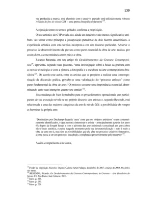 139

                                                         vez produzida a matriz, esse alumínio com o arquivo gravado será utilizado numa robusta
                                                         relíquia de fins do século XIX – uma prensa litográfica Marinoni”19.


                                                         A oposição entre os termos grifados confirma a proposição.
                                                         O uso artístico do CTP revela-nos ainda um terceiro e não menos significativo atri-
                                               buto. Ao tomar como princípio a justaposição paradoxal de dois fazeres anacrônicos, a
                                               experiência artística com esta técnica incorpora-a em um discurso particular. Absorve o
                                               processo de desenvolvimento da gravura como parte essencial da obra de arte; realiza, por
                                               assim dizer, a concomitância entre práxis e obra.
                                                         Ricardo Resende, em seu artigo Os Desdobramentos da Gravura Contemporâ-
                                                    20
                                               nea , apresenta, segundo suas palavras, “uma investigação sobre a fusão da gravura com
                                               as novas tecnologias e com a pintura, a fotografia e a escultura na arte contemporânea bra-
                                               sileira”21. De acordo este autor, entre os artistas que se propõem a realizar uma contempo-
                                               rização da discussão gráfica, percebe-se uma valorização do “processo artístico” como
PUC-Rio - Certificação Digital Nº 0610408/CB




                                               parte fundamental da obra de arte: “O processo assume uma importância essencial, deter-
                                               minando tanto suas intenções quanto seu sentido”22.
                                                         Esta mudança de foco do trabalho para os procedimentos operacionais que partici-
                                               param de sua execução revela-se no próprio discurso dos artistas e, segundo Resende, está
                                               relacionada a uma das maiores conquistas da arte do século XX: a possibilidade de romper
                                               as barreiras da própria arte:


                                                         “Destituídos por Duchamp daquela ‘aura’ com que os ‘objetos artísticos’ eram costumei-
                                                         ramente identificados, o que passou a interessar o artista – principalmente a partir dos anos
                                                         60, depois de Joseph Beuys e com o advento das artes minimal e conceitual, em que a obra
                                                         não é mais aurática, e passa naquele momento pela sua desmaterialização – não é mais a
                                                         obra de arte em si, mas sim as possibilidades que ela abre no processo criativo e interativo,
                                                         a obra passa a ser um processo inacabado, completado posteriormente pelo receptor”23.


                                                         Assim, complementa este autor,




                                               19
                                                  Folder da exposição Alumínio Digital. Galeria Artur Fidalgo, dezembro de 2007 a março de 2008. Os grifos
                                               são meus.
                                               20
                                                  RESENDE, Ricardo, Os Desdobramentos da Gravura Contemporânea, in Gravura – Arte Brasileira do
                                               Século XX, São Paulo: Itaú Cultural, 2000.
                                               21
                                                  Idem. p. 226.
                                               22
                                                  Idem. p. 230.
                                               23
                                                  Idem. p. 229.
 