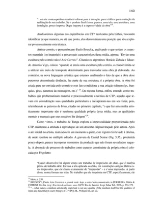 140

                                                        “...na arte contemporânea o artista volta-se para a intenção, para a idéia e para a solução da
                                                        realização do seu trabalho. Se o produto final é uma gravura, uma tela, uma escultura, uma
                                                        instalação, pouco importa. O que importa é a expressividade da obra”24.


                                                        Analisaremos algumas das experiências em CTP realizadas pela Lithos, buscando
                                               identificar de que maneira, ou até que ponto, elas demonstram uma posição que visa explo-
                                               rar processualmente esta técnica.
                                                        Artista-correio, o pernambucano Paulo Bruscky, analisando o que seriam os aspec-
                                               tos materiais (ou imateriais) e processuais característicos desta mídia, aponta: “Enviar uma
                                               escultura pelo correio não é Arte Correio”. Citando os argentinos Horácio Zabala e Eduar-
                                               do Antonio Vigo, coloca: “quando se envia uma escultura pelo correio, o criador limita-se
                                               a utilizar um meio de transporte determinado para transladar uma obra já elaborada. Ao
                                               contrário, na nova linguagem artística que estamos analisando o fato de que a obra deve
                                               percorrer determinada distância, faz parte de sua estrutura, é a própria obra. A obra foi
PUC-Rio - Certificação Digital Nº 0610408/CB




                                               criada para ser enviada pelo correio e este fato condiciona a sua criação (dimensões, fran-
                                               quias, peso, natureza da mensagem, etc.)” 25. Da mesma forma, enfim, entendo como tra-
                                               balhos que problematizam material e processualmente a técnica de CTP, aqueles que le-
                                               vam em consideração suas qualidades particulares e incorporam-nas em seu fazer, pois,
                                               relembrando as palavras de Ivins, citadas no primeiro capítulo, “o que faz uma mídia artis-
                                               ticamente importante não é nenhuma qualidade própria desta mídia, mas as qualidades
                                               mentais e manuais que seus usuários lhe dirigem”26.
                                                        Como vimos, o trabalho de Tunga explora a impessoalidade proporcionada pelo
                                               CTP, mantendo-a atrelada à reprodução de um desenho original traçado pelo artista. Após
                                               o ato inicial do artista, realizado em um momento a parte, este registro foi levado à oficina,
                                               de onde resultou no múltiplo editado. A gravura de Daniel Senise (Fig. 5.35), produzida
                                               pouco depois, parece incorporar momentos da produção que não foram ressaltados naque-
                                               la. A absorção do processo do trabalho como aspecto constituinte da própria obra é colo-
                                               cada por Frigoletto:


                                                        “Daniel desenvolve há algum tempo um trabalho de impressões de chão, que é matéria
                                                        prima do trabalho dele. Ele usa a tela aplicada ao chão, em construções antigas. Retira es-
                                                        sas impressões, que ele chama exatamente de “impressão” – e é uma impressão. A partir
                                                        disso, monta formas nas telas. No trabalho que ele imprimiu em CTP, especificamente, ele

                                               24
                                                  Idem. p. 230.
                                               25
                                                  BRUSCKY, Paulo, Arte Correio e a grande rede: hoje, a arte é este comunicado, in FERREIRA, Glória &
                                               COTRIM, Cecília, (org.) Escritos de artistas: anos 60/70. Rio de Janeiro: Jorge Zahar Ed., 2006, p. 374-379.
                                               26
                                                  “…what makes a medium artistically important is not any quality of the medium itself but the qualities of
                                               mind and hand that its users bring to it”. IVINS JR., William M., op. cit.
 