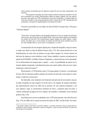 141

                                                       tentou explorar um desenho que foi impresso a partir dos tacos do chão, imprimindo-o em
                                                       uma tela.
                                                                Nós pegamos um pedaço de tecido impresso dentro do processo produtivo do Da-
                                                       niel, escaneamos esse tecido, transformamos aquilo em arquivo digital; com esse arquivo,
                                                       gravamos uma matriz em CTP e imprimimos no processo litográfico. A mancha negra em
                                                       volta desse trabalho é uma serigrafia aplicada sobre a impressão do CTP, utilizada para dar
                                                       exatamente a sensação de irregularidade do movimento do tecido”.


                                                       O mesmo é percebido em sua análise da obra de Paulo Vivacqua (Fig. 5.36) para a
                                               “Alumínio Digital”:


                                                       “Nesta obra, Vivacqua utilizou uma fotografia tirada por ele de um monitor de televisão:
                                                       uma cena de uma novela das oito da Rede Globo. Com uma câmera digital, ele fotografou
                                                       um monitor de televisão. Nós transformamos aquela imagem em matriz digital, e impri-
                                                       mimos. Os efeitos que a cor luz produz no monitor de televisão foram mantidos nessa ma-
                                                       triz. Este trabalho situa-se, assim, entre a cor pigmento e a cor luz”.
PUC-Rio - Certificação Digital Nº 0610408/CB




                                                       A transposição de uma imagem digital para a impressão litográfica surge de manei-
                                               ra ainda mais direta na obra de Rafael Carneiro (Fig. 5.37). Este artista desenvolve aí um
                                               desdobramento de uma série de pinturas em que utiliza imagens de circuito internos de
                                               televisão de empresas como referência visual. Nestes trabalhos, expostos recentemente na
                                               galeria da FUNARTE, no Palácio Gustavo Capanema, o artista funciona como intermediá-
                                               rio no deslocamento da imagem para o suporte – a tela. A possibilidade de operar com a
                                               imagem digital, transpondo-a imediatamente para uma matriz gráfica abriu um novo signi-
                                               ficado para a obra de Carneiro27.
                                                       Plasticamente, o CTP permitiu, tanto a Vivacqua quanto a Carneiro, a incorporação
                                               de uma série de elementos gráficos próprios do monitor de televisão como aspectos consti-
                                               tuintes e expressivos da gravura.
                                                       Em Speridião, estes elementos são fornecidos não pela tela de um monitor, mas pe-
                                               la cópia xerográfica de uma imagem. O uso de xérox e de colagens de imagens reproduzi-
                                               das industrialmente através de offset faz-se presente em suas pinturas-instalações e em
                                               seus cadernos. Aqui, as características materiais do xérox, o negrume opaco do toner, o
                                               volume sombreado da página do livro original, são mantidos e entendidos como manchas
                                               gráficas (Fig. 5.38).
                                                       José Damasceno já havia trabalhado com o CTP anteriormente. Sua obra Elevador
                                               (Fig. 5.39), de 2006 esteve exposta na mostra da Lithos de 2007, em São Paulo. Na Alumí-

                                               27
                                                  De maneira análoga, observamos, no primeiro capítulo, a revolução conceitual e técnica causada pela pos-
                                               sibilidade de gravar imagens diretamente a partir da fotografia, a partir do desenvolvimento dos processos
                                               fotomecânicos de reprodução.
 