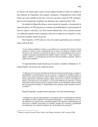142

                                               nio Digital, este artista opera a partir de uma imagem formada no reflexo do espelho de
                                               uma tabacaria de Copacabana. Esta imagem, corriqueira, é fotografada por Joana Traub
                                               Csekö, que esteve também no Elevador. Com ela é gravada a matriz de CTP. Sobreposi-
                                               ções de cores transparentes serigráficas são aplicadas sobre a impressão (Fig. 5.40).
                                                          No trabalho de Miguel Rio Branco, artista oriundo da fotografia, a incorporação da
                                               impressão gráfica em CTP apresenta-se em função da probabilidade de experimentação de
                                               um novo suporte: a seda (Fig. 5.41). Para Antonio Manuel (Fig. 5.42), a retícula estocásti-
                                               ca é explorada enquanto textura, justaposta a áreas de cor impressas em serigrafia e à sinu-
                                               osa incisão no próprio suporte da gravura.
                                                          Para Frigoletto, o CTP coloca-se como uma mídia experimental, por isso interes-
                                               sante ao artista de hoje.


                                                          “A arte moderna trabalhava a forma e a sua política era a execução dessa forma. O artista
PUC-Rio - Certificação Digital Nº 0610408/CB




                                                          moderno se colocava social e culturalmente em seu meio e em relação à sociedade a partir
                                                          do processo de execução e do domínio da técnica. A arte contemporânea tornou isso se-
                                                          cundário e partiu para a problemática do trabalho: ‘Qual é o discurso?’; ‘Qual é a poética?’;
                                                          ‘Qual é o debate?’, e eu entendo que, por trás disso tudo está também a pergunta: ‘Qual é a
                                                          política desse trabalho?’”.


                                                          O experimentalismo proporcionado por esta técnica é também sublinhado na “A-
                                               lumínio Digital”. De acordo com o folder da mostra:


                                                          “A idéia que serviu de ponto de partida da mostra foi justamente proporcionar aos artistas a
                                                          possibilidade de experimentarem uma nova técnica: a impressão de trabalhos gráficos a
                                                          partir de uma matriz gravada por arquivo digital. Foi escolhido um grupo heterogêneo de
                                                          artistas, pertencentes a diferentes gerações, alguns muito jovens e outros já com longas tra-
                                                          jetórias. Cada qual com as suas poéticas e os seus meios habituais de expressão, os artistas
                                                          selecionados desenvolveram percursos distintos diante das possibilidades inéditas abertas
                                                          por esta inovação tecnológica. A singularidade dessa exposição reside exatamente nesta di-
                                                          versidade”28.


                                                          Segundo Frigoletto, a proposta desta exposição é a de uma experimentação:


                                                          “a proposta era a de uma experimentação: levar àqueles artistas a possibilidade de produzir
                                                          um trabalho em CTP e imprimi-lo em uma prensa litográfica. (...) Exatamente por isso, nós
                                                          não definimos um formato exato, um padrão qualquer. Nós tampouco implementamos um
                                                          prazo para os trabalhos. Procuramos, ao contrário, estender até o extremo a possibilidade
                                                          de experimentar. Isso significou imprimir até o dia da abertura da exposição29.


                                               28
                                                    Folder da exposição Alumínio Digital. Galeria Artur Fidalgo, dezembro de 2007 a março de 2008.
 