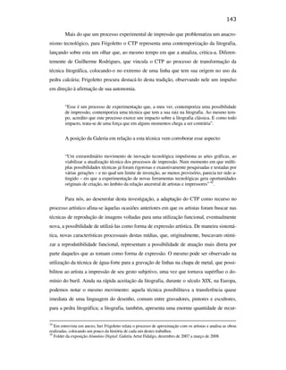 143

                                                        Mais do que um processo experimental de impressão que problematiza um anacro-
                                               nismo tecnológico, para Frigoletto o CTP representa uma contemporização da litografia,
                                               lançando sobre esta um olhar que, ao mesmo tempo em que a atualiza, critica-a. Diferen-
                                               temente de Guilherme Rodrigues, que vincula o CTP ao processo de transformação da
                                               técnica litográfica, colocando-o no extremo de uma linha que tem sua origem no uso da
                                               pedra calcária; Frigoletto procura destacá-lo desta tradição, observando nele um impulso
                                               em direção à afirmação de sua autonomia.


                                                        “Esse é um processo de experimentação que, a meu ver, contemporiza uma possibilidade
                                                        de impressão, contemporiza uma técnica que tem a sua raiz na litografia. Ao mesmo tem-
                                                        po, acredito que este processo exerce um impacto sobre a litografia clássica. E como todo
                                                        impacto, trata-se de uma força que em alguns momentos chega a ser contrária”.


                                                        A posição da Galeria em relação a esta técnica vem corroborar esse aspecto:
PUC-Rio - Certificação Digital Nº 0610408/CB




                                                        “Um extraordinário movimento de inovação tecnológica impulsiona as artes gráficas, ao
                                                        viabilizar a atualização técnica dos processos de impressão. Num momento em que múlti-
                                                        plas possibilidades técnicas já foram rigorosas e exaustivamente pesquisadas e testadas por
                                                        várias gerações – e no qual um limite de invenção, ao menos provisório, parecia ter sido a-
                                                        tingido – eis que a experimentação de novas ferramentas tecnológicas gera oportunidades
                                                        originais de criação, no âmbito da relação ancestral de artistas e impressores” 30.


                                                        Para nós, ao desenrolar desta investigação, a adaptação do CTP como recurso no
                                               processo artístico afina-se àquelas ocasiões anteriores em que os artistas foram buscar nas
                                               técnicas de reprodução de imagens voltadas para uma utilização funcional, eventualmente
                                               nova, a possibilidade de utilizá-las como forma de expressão artística. De maneira sistemá-
                                               tica, novas características processuais destas mídias, que, originalmente, buscavam otimi-
                                               zar a reprodutibilidade funcional, representam a possibilidade de atuação mais direta por
                                               parte daqueles que as tomam como forma de expressão. O mesmo pode ser observado na
                                               utilização da técnica de água-forte para a gravação de linhas na chapa de metal, que possi-
                                               bilitou ao artista a impressão de seu gesto subjetivo, uma vez que tornava supérfluo o do-
                                               mínio do buril. Ainda na rápida aceitação da litografia, durante o século XIX, na Europa,
                                               podemos notar o mesmo movimento: aquela técnica possibilitava a transferência quase
                                               imediata de uma linguagem do desenho, comum entre gravadores, pintores e escultores,
                                               para a pedra litográfica; a litografia, também, apresenta uma enorme quantidade de recur-

                                               29
                                                  Em entrevista em anexo, Iuri Frigoletto relata o processo de aproximação com os artistas e analisa as obras
                                               realizadas, colocando um pouco da história de cada um destes trabalhos.
                                               30
                                                  Folder da exposição Alumínio Digital. Galeria Artur Fidalgo, dezembro de 2007 a março de 2008.
 
