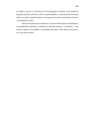 144

                                               sos gráficos, que irão se aproximar não só da linguagem do desenho, como também da
                                               linguagem pictórica; além disso, enfim, na pedra litográfica, o artista pode agir livremente,
                                               tendo ao seu lado, um profissional que será responsável por toda a parte técnica do proces-
                                               so de obtenção da matriz.
                                                      Além do fato destas técnicas liberarem o artista do domínio técnico demandado pe-
                                               los procedimentos tradicionais; a exibição dos elementos materiais – ou imateriais – como
                                               aspectos expressivos do trabalho e a associação entre práxis e obra atuam, nesses proces-
                                               sos, como uma constante.
PUC-Rio - Certificação Digital Nº 0610408/CB
 