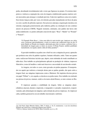 121

                                               pedra, desenhando invertidamente todo o texto que figurasse no projeto. O cromista inter-
                                               pretava e realizava a separação das cores da imagem, estabelecendo quantas matrizes seri-
                                               am necessárias para alcançar o resultado previsto. Cada tom significava uma nova matriz.
                                               Este técnico lançava mão, por vezes, de retículas gravadas manualmente em bicos de pena
                                               ou com o auxílio de películas especiais. Este processo antecipa a organização mecânica em
                                               retículas empregada posteriormente pela indústria gráfica na simulação do tom contínuo
                                               através do processo CMYK. Naquele momento, entretanto, este padrão não havia sido
                                               ainda estabelecido e os pontos utilizados eram de três tipos: “Rosa”; “Batido” ou “Pestado”
                                               e “Francês”:


                                                       “O Chamado Ponto Rosa (...) dava uma idéia de semi-círculos que, impressos em várias
                                                       cores, formavam aproximadamente a roseta ou rosácea que conhecemos hoje em dia. O
                                                       ponto Batido ou Pestado era irregular, adicionado para mais ou menos, conforme fosse a
                                                       intensidade da imagem para os claros ou escuros. O Ponto Francês, também pontilhado
PUC-Rio - Certificação Digital Nº 0610408/CB




                                                       manualmente, era regular, dando a idéia de linhas paralelas”4.


                                                       O gravador trabalhava na pedra com o buril ou com a máquina de gravar, apetrecho
                                               que produzia uma série de padrões regulares, bastante utilizados, então. Tanto um quanto
                                               outro, realizavam finíssimas incisões que, depois, eram entintadas de modo semelhante ao
                                               talho-doce. Este trabalho era principalmente aplicado na produção de vinhetas, impressos
                                               fiduciários, costas de baralhos e onde mais houvesse a necessidade de um desenho seriado.
                                                       As imagens, em todos os casos, eram gravadas em pedras pequenas. O transporta-
                                               dor era aquele que realizava a transição destas para as pedras grandes, das quais sairia a
                                               tiragem final, nas máquinas impressoras como a Marinoni. Ele imprimia diversas provas
                                               em papel “Pellure” e, em seguida, as decalcava na pedra maior. Este trabalho era realizado
                                               nas prensas de provas, manuais, sendo as da marca alemã Krause, as mais comuns no Bra-
                                               sil.
                                                       O impressor garantia a estabilidade da tiragem. Sobre as máquinas plano-
                                               cilíndricas atuavam, durante a impressão, o margeador e o puxador, responsáveis, respecti-
                                               vamente, pela alimentação da máquina e pela retirada das provas impressas. Ao impressor
                                               cabia, também gerenciá-los em um trabalho sincronizado e uniforme.




                                               sign, São Paulo: Edgar Blüncher Editora, 2004, 2ª edição, p. 16). É, notadamente, o caso dos desenhistas
                                               litógrafos que realizavam a composição daquelas peças gráficas.
                                               4
                                                 PAULA, Aldemar Antônio de & NETO, Mário Carramillo, op. cit., p. 48.
 