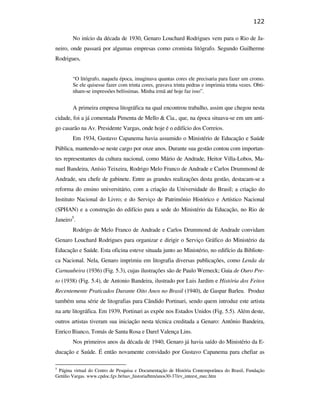122

                                                       No início da década de 1930, Genaro Louchard Rodrigues vem para o Rio de Ja-
                                               neiro, onde passará por algumas empresas como cromista litógrafo. Segundo Guilherme
                                               Rodrigues,


                                                       “O litógrafo, naquela época, imaginava quantas cores ele precisaria para fazer um cromo.
                                                       Se ele quisesse fazer com trinta cores, gravava trinta pedras e imprimia trinta vezes. Obti-
                                                       nham-se impressões belíssimas. Minha irmã até hoje faz isso”.


                                                       A primeira empresa litográfica na qual encontrou trabalho, assim que chegou nesta
                                               cidade, foi a já comentada Pimenta de Mello & Cia., que, na época situava-se em um anti-
                                               go casarão na Av. Presidente Vargas, onde hoje é o edifício dos Correios.
                                                       Em 1934, Gustavo Capanema havia assumido o Ministério de Educação e Saúde
                                               Pública, mantendo-se neste cargo por onze anos. Durante sua gestão contou com importan-
                                               tes representantes da cultura nacional, como Mário de Andrade, Heitor Villa-Lobos, Ma-
PUC-Rio - Certificação Digital Nº 0610408/CB




                                               nuel Bandeira, Anísio Teixeira, Rodrigo Melo Franco de Andrade e Carlos Drummond de
                                               Andrade, seu chefe de gabinete. Entre as grandes realizações desta gestão, destacam-se a
                                               reforma do ensino universitário, com a criação da Universidade do Brasil; a criação do
                                               Instituto Nacional do Livro; e do Serviço de Patrimônio Histórico e Artístico Nacional
                                               (SPHAN) e a construção do edifício para a sede do Ministério da Educação, no Rio de
                                               Janeiro5.
                                                       Rodrigo de Melo Franco de Andrade e Carlos Drummond de Andrade convidam
                                               Genaro Louchard Rodrigues para organizar e dirigir o Serviço Gráfico do Ministério da
                                               Educação e Saúde. Esta oficina esteve situada junto ao Ministério, no edifício da Bibliote-
                                               ca Nacional. Nela, Genaro imprimiu em litografia diversas publicações, como Lenda da
                                               Carnaubeira (1936) (Fig. 5.3), cujas ilustrações são de Paulo Werneck; Guia de Ouro Pre-
                                               to (1938) (Fig. 5.4), de Antonio Bandeira, ilustrado por Luis Jardim e História dos Feitos
                                               Recentemente Praticados Durante Oito Anos no Brasil (1940), de Gaspar Barleu. Produz
                                               também uma série de litografias para Cândido Portinari, sendo quem introduz este artista
                                               na arte litográfica. Em 1939, Portinari as expõe nos Estados Unidos (Fig. 5.5). Além deste,
                                               outros artistas tiveram sua iniciação nesta técnica creditada a Genaro: Antônio Bandeira,
                                               Enrico Bianco, Tomás de Santa Rosa e Darel Valença Lins.
                                                       Nos primeiros anos da década de 1940, Genaro já havia saído do Ministério da E-
                                               ducação e Saúde. É então novamente convidado por Gustavo Capanema para chefiar as

                                               5
                                                Página virtual do Centro de Pesquisa e Documentação de História Contemporânea do Brasil, Fundação
                                               Getúlio Vargas. www.cpdoc.fgv.br/nav_historia/htm/anos30-37/ev_inteest_mec.htm
 