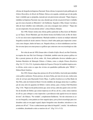 123

                                               oficinas de litografia da Imprensa Nacional. Nesta oficina é responsável pela publicação de
                                               Ordens Honoríficas do Brasil, de Poliano. Deixa-a em seguida, sentindo que ali não podia
                                               fazer o trabalho que se propunha, marcado por um preciosismo artesanal. “Papai chegou a
                                               trabalhar na Imprensa Nacional, mas saiu, dizendo que ali não era possível fazer o trabalho
                                               que ele estava fazendo no Ministério”, diz Guilherme. Segundo o filho, Genaro “já tinha a
                                               idéia de fazer trabalhos mais elaborados, com uma concepção mais artística”. “Papai não
                                               era um empresário. Era um artesão-artista”, coloca Gláucia Altmann.
                                                      Em 1946, Genaro monta uma oficina gráfica particular na Rua Lúcio de Mendon-
                                               ça, na Tijuca. Álvaro Machado, que fora diretor técnico da Gráfica Lord, no Rio de Janei-
                                               ro, foi seu sócio neste empreendimento. Machado também se inseria na tradição industrial
                                               litográfica trazida do século anterior. Gravava a buril sobre pedra para impressões comer-
                                               ciais como cheques, títulos de banco, etc. Naquela oficina, os sócios trabalharam com foto-
                                               lito em uma época em eram poucas as gráficas que contavam com essa tecnologia na cida-
PUC-Rio - Certificação Digital Nº 0610408/CB




                                               de.
                                                      Por volta do ano de 1950, Genaro abre o Estúdio Gráfico Brasil, em São Cristóvão,
                                               na esquina das ruas São Luis Gonzaga e Liberdade, também uma das poucas gráficas no
                                               Rio a possuir prensas de off-set, então. Ali, foram publicados diversos trabalhos para o
                                               Instituto Brasileiro de Educação Ciência e Cultura, como a coleção Pintura Brasileira
                                               (Fig. 5.6, 5.7, 5.8 e 5.9). A primeira edição de Pequeno Príncipe foi também impressa nes-
                                               ta oficina, assim como as capas das revistas em quadrinhos publicadas pela “EBAL” –
                                               Editora Brasil América.
                                                      Em 1952, Genaro aluga duas prensas de off-set da Gráfica Auriverde para trabalhar
                                               como gráfico autônomo. Nestas prensas, da marca Solna, por mais de um ano, realiza uma
                                               série de serviços para Raymundo Castro Maya. A gráfica localizava-se na Rua Barão de
                                               São Félix, atrás da Central do Brasil. Um dos trabalhos de destaque desta fase é a publica-
                                               ção de uma série de aquarelas de Debret e outros artistas, para o Jockey Club Brasileiro
                                               (Fig. 5.10). “Papai era tão perfeccionista que, neste serviço, além das quatro cores em foto-
                                               lito do desenho do Debret, que seriam impressas no off-set, ele fez, a mão, outras matrizes
                                               de off-set, para sobrepor a estas impressões e providenciar toda aquela leveza de nuances
                                               de tons”, diz Gláucia. “Na verdade”, complementa Guilherme, “ele não selecionou as co-
                                               res em fotografia, como poderia ter feito naquela época, pois já havia tecnologia para isso:
                                               desenhou cada cor em papel vegetal, depois fotografou estes desenhos, reticulou-os e im-
                                               primiu em off-set”. “Com o conhecimento que tinha da litografia”, conclui, “ele melhorava
                                               os trabalhos, desenhando a mão as matrizes de cor”. (Fig. 5.11 e 5.12).
 