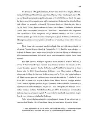 124

                                                      Na década de 1960, particularmente, Genaro atua em diversas direções. Primeira-
                                               mente, na Gráfica do Ministério da Agricultura. Depois, volta a trabalhar para Castro Ma-
                                               ya, coordenando e orientando as publicações para os Cem Bibliófilos do Brasil. Em segui-
                                               da, já com seus filhos, organiza uma gráfica particular no Grajaú, na Rua Marechal Jofre,
                                               onde editam, em serigrafia, o Álbum de 10 Artistas Brasileiros (Anna Letycia, Bianco,
                                               Carybé, Darel Valença, Djanira, Gerson de Sousa, José de Dome, Luis Jardim, Milton da
                                               Costa e Poty). Ainda no final desta década, Genaro cria a Litografia Louchard, em parceria
                                               com José Silveira d’Ávilla, para prestar serviços à fábrica Formiplac, em Acari. A oficina
                                               imprimia padrões que serviriam como estampas para as placas de fórmica. Subitamente, a
                                               fábrica prescindiu dos serviços gráficos, levando-os, novamente, a buscar outros meios de
                                               atuação.
                                                      Nesta época, outro importante trabalho realizado foi a supervisão da reprodução em
                                               off-set, da Primeira Missa no Brasil, de Portinari (Fig. 5.13). Também nessa edição, a ex-
PUC-Rio - Certificação Digital Nº 0610408/CB




                                               periência de Genaro com a antiga cromo-litografia serviu como diferencial: além as cores
                                               selecionadas mecanicamente pelo off-set, novas matrizes especiais, traçadas a mão foram
                                               incluídas.
                                                      Em 1968, a família Rodrigues organiza a oficina do Museu Histórico Nacional, a
                                               convite do Patrimônio Histórico Nacional. Este atelier foi montado em um salão no Mu-
                                               seu, no vão entre o quadro A Batalha do Riachuelo, de Vitor Meireles e a parede no fundo
                                               da uma sala. Em 1969, Genaro Louchard Rodrigues e seus filhos iniciam, no Museu, a
                                               reimpressão do Mapa Architectural do Rio de Janeiro (Fig. 5.14), cuja “pedra fundamen-
                                               tal” foi encontrada por acaso enclausurada em uma sala desconhecida. O trabalho se esten-
                                               de até 1971 e contou com o apoio de Pedro Nava, Afonso Arinos e Henrique Mindlin.
                                               Como vimos no segundo capítulo, o Mapa Architectural do Rio de Janeiro, desenhado pelo
                                               engenheiro João da Rocha Fragoso, foi gravado a buril sobre pedra por Henrique José A-
                                               ranha e impresso na firma Paulo Robin & Cia., em 1874. A reimpressão foi realizada a
                                               partir de cópias desta tiragem original. A composição foi transferida para matrizes litográ-
                                               ficas de zinco e impressa pela família Rodrigues.
                                                      Sobre a importância arquitetônica e urbanística do Mapa e de sua reimpressão es-
                                               creveram José Mindlin, Lúcio Costa, Oscar Niemeyer, entre outros. Segundo o último:


                                                      “O mapa arquitetônico do Rio de Janeiro reproduzido por Genaro e Guilherme Rodrigues
                                                      constitui iniciativa importante que merece ser estimulada e repetida por todo o país.
 