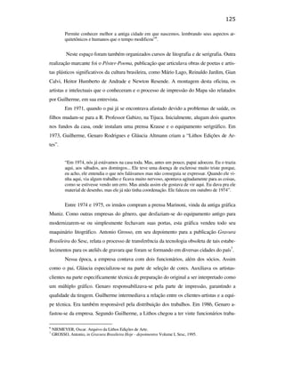 125

                                                          Permite conhecer melhor a antiga cidade em que nascemos, lembrando seus aspectos ar-
                                                          quitetônicos e humanos que o tempo modificou”6.


                                                          Neste espaço foram também organizados cursos de litografia e de serigrafia. Outra
                                               realização marcante foi o Pôster-Poema, publicação que articulava obras de poetas e artis-
                                               tas plásticos significativos da cultura brasileira, como Mário Lago, Reinaldo Jardim, Gian
                                               Calvi, Heitor Humberto de Andrade e Newton Resende. A montagem desta oficina, os
                                               artistas e intelectuais que o conheceram e o processo de impressão do Mapa são relatados
                                               por Guilherme, em sua entrevista.
                                                          Em 1971, quando o pai já se encontrava afastado devido a problemas de saúde, os
                                               filhos mudam-se para a R. Professor Gabizo, na Tijuca. Inicialmente, alugam dois quartos
                                               nos fundos da casa, onde instalam uma prensa Krause e o equipamento serigráfico. Em
                                               1973, Guilherme, Genaro Rodrigues e Gláucia Altmann criam a “Lithos Edições de Ar-
                                               tes”.
PUC-Rio - Certificação Digital Nº 0610408/CB




                                                          “Em 1974, nós já estávamos na casa toda. Mas, antes um pouco, papai adoeceu. Eu o trazia
                                                          aqui, aos sábados, aos domingos... Ele teve uma doença de esclerose muito triste porque,
                                                          eu acho, ele entendia o que nós falávamos mas não conseguia se expressar. Quando ele vi-
                                                          nha aqui, via algum trabalho e ficava muito nervoso, apontava agitadamente para as coisas,
                                                          como se estivesse vendo um erro. Mas ainda assim ele gostava de vir aqui. Eu dava pra ele
                                                          material de desenho, mas ele já não tinha coordenação. Ele faleceu em outubro de 1974”.


                                                          Entre 1974 e 1975, os irmãos compram a prensa Marinoni, vinda da antiga gráfica
                                               Muniz. Como outras empresas do gênero, que desfaziam-se do equipamento antigo para
                                               modernizarem-se ou simplesmente fechavam suas portas, esta gráfica vendeu todo seu
                                               maquinário litográfico. Antonio Grosso, em seu depoimento para a publicação Gravura
                                               Brasileira do Sesc, relata o processo de transferência da tecnologia obsoleta de tais estabe-
                                               lecimentos para os ateliês de gravura que foram se formando em diversas cidades do país7.
                                                          Nessa época, a empresa contava com dois funcionários, além dos sócios. Assim
                                               como o pai, Gláucia especializou-se na parte de seleção de cores. Auxiliava os artistas-
                                               clientes na parte especificamente técnica de preparação do original a ser interpretado como
                                               um múltiplo gráfico. Genaro responsabilizava-se pela parte de impressão, garantindo a
                                               qualidade da tiragem. Guilherme intermediava a relação entre os clientes-artistas e a equi-
                                               pe técnica. Era também responsável pela distribuição dos trabalhos. Em 1986, Genaro a-
                                               fastou-se da empresa. Segundo Guilherme, a Lithos chegou a ter vinte funcionários traba-

                                               6
                                                   NIEMEYER, Oscar. Arquivo da Lithos Edições de Arte.
                                               7
                                                   GROSSO, Antonio, in Gravura Brasileira Hoje - depoimentos Volume I, Sesc, 1995.
 