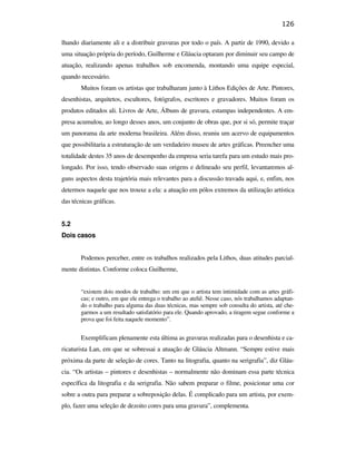 126

                                               lhando diariamente ali e a distribuir gravuras por todo o país. A partir de 1990, devido a
                                               uma situação própria do período, Guilherme e Gláucia optaram por diminuir seu campo de
                                               atuação, realizando apenas trabalhos sob encomenda, montando uma equipe especial,
                                               quando necessário.
                                                      Muitos foram os artistas que trabalharam junto à Lithos Edições de Arte. Pintores,
                                               desenhistas, arquitetos, escultores, fotógrafos, escritores e gravadores. Muitos foram os
                                               produtos editados ali. Livros de Arte, Álbuns de gravura, estampas independentes. A em-
                                               presa acumulou, ao longo desses anos, um conjunto de obras que, por si só, permite traçar
                                               um panorama da arte moderna brasileira. Além disso, reuniu um acervo de equipamentos
                                               que possibilitaria a estruturação de um verdadeiro museu de artes gráficas. Preencher uma
                                               totalidade destes 35 anos de desempenho da empresa seria tarefa para um estudo mais pro-
                                               longado. Por isso, tendo observado suas origens e delineado seu perfil, levantaremos al-
                                               guns aspectos desta trajetória mais relevantes para a discussão travada aqui, e, enfim, nos
PUC-Rio - Certificação Digital Nº 0610408/CB




                                               determos naquele que nos trouxe a ela: a atuação em pólos extremos da utilização artística
                                               das técnicas gráficas.


                                               5.2
                                               Dois casos


                                                      Podemos perceber, entre os trabalhos realizados pela Lithos, duas atitudes parcial-
                                               mente distintas. Conforme coloca Guilherme,


                                                      “existem dois modos de trabalho: um em que o artista tem intimidade com as artes gráfi-
                                                      cas; e outro, em que ele entrega o trabalho ao ateliê. Nesse caso, nós trabalhamos adaptan-
                                                      do o trabalho para alguma das duas técnicas, mas sempre sob consulta do artista, até che-
                                                      garmos a um resultado satisfatório para ele. Quando aprovado, a tiragem segue conforme a
                                                      prova que foi feita naquele momento”.


                                                      Exemplificam plenamente esta última as gravuras realizadas para o desenhista e ca-
                                               ricaturista Lan, em que se sobressai a atuação de Gláucia Altmann. “Sempre estive mais
                                               próxima da parte de seleção de cores. Tanto na litografia, quanto na serigrafia”, diz Gláu-
                                               cia. “Os artistas – pintores e desenhistas – normalmente não dominam essa parte técnica
                                               específica da litografia e da serigrafia. Não sabem preparar o filme, posicionar uma cor
                                               sobre a outra para preparar a sobreposição delas. É complicado para um artista, por exem-
                                               plo, fazer uma seleção de dezoito cores para uma gravura”, complementa.
 