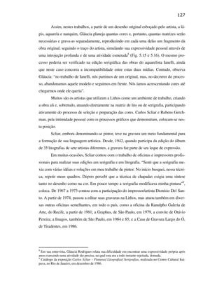 127

                                                        Assim, nestes trabalhos, a partir de um desenho original esboçado pelo artista, a lá-
                                               pis, aquarela e nanquim, Gláucia planeja quantas cores e, portanto, quantas matrizes serão
                                               necessárias e grava-as separadamente, reproduzindo em cada uma delas um fragmento da
                                               obra original, seguindo o traço do artista, simulando sua expressividade pessoal através de
                                               uma introjeção profunda e de uma atividade esmerada8 (Fig. 5.15 e 5.16). O mesmo pro-
                                               cesso poderia ser verificado na edição serigráfica das obras do aquarelista Ianelli, ainda
                                               que neste caso concorra a incompatibilidade entre estas duas mídias. Contudo, observa
                                               Gláucia: “no trabalho de Ianelli, nós partimos de um original, mas, no decorrer do proces-
                                               so, abandonamos aquele modelo e seguimos em frente. Nós íamos acrescentando cores até
                                               chegarmos onde ele queria”.
                                                        Muitos são os artistas que utilizam a Lithos como um ambiente de trabalho, criando
                                               a obra ali e, sobretudo, atuando diretamente na matriz de lito ou de serigrafia, participando
                                               ativamente do processo de seleção e preparação das cores. Carlos Scliar e Rubens Gerch-
PUC-Rio - Certificação Digital Nº 0610408/CB




                                               man, pela intimidade pessoal com os processos gráficos que demonstram, colocam-se nes-
                                               ta posição.
                                                        Scliar, embora denominando-se pintor, teve na gravura um meio fundamental para
                                               a formação de sua linguagem artística. Desde, 1942, quando participa da edição do álbum
                                               de 35 litografias de sete artistas diferentes, a gravura faz parte de seu leque de expressão.
                                                        Em muitas ocasiões, Scliar contou com o trabalho de oficinas e impressores profis-
                                               sionais para realizar suas edições em serigrafia e em litografia. “Senti que a serigrafia me-
                                               xia com várias idéias e soluções em meu trabalho de pintor. No início busquei, nessa técni-
                                               ca, repetir meus quadros. Depois percebi que a técnica de chapadas exigia uma síntese
                                               tanto no desenho como na cor. Em pouco tempo a serigrafia modificava minha pintura”9,
                                               coloca. De 1967 a 1973 contou com a participação do impressor/artista Dionísio Del San-
                                               to. A partir de 1974, passou a editar suas gravuras na Lithos, mas atuou também em diver-
                                               sas outras oficinas semelhantes, em todo o país, como a oficina da Ranulpho Galeria de
                                               Arte, do Recife, a partir de 1981; a Graphus, de São Paulo, em 1979, a convite de Otávio
                                               Pereira; a Imagos, também de São Paulo, em 1984 e 85; e a Casa de Gravura Largo do Ó,
                                               de Tiradentes, em 1986.




                                               8
                                                 Em sua entrevista, Gláucia Rodrigues relata sua dificuldade em encontrar uma expressividade própria após
                                               anos exercendo uma atividade tão precisa, na qual esta era a todo instante rejeitada, domada.
                                               9
                                                 Catálogo da exposição Carlos Scliar – Pinturas/ Litografias/ Serigrafias, realizada no Centro Cultural Itai-
                                               pava, no Rio de Janeiro, em dezembro de 1986.
 