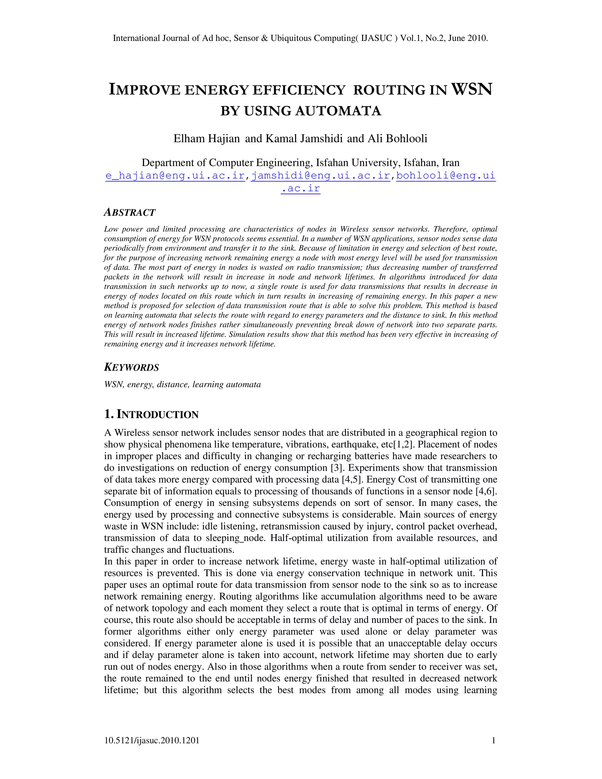 International Journal of Ad hoc, Sensor & Ubiquitous Computing( IJASUC ) Vol.1, No.2, June 2010.
10.5121/ijasuc.2010.1201 1
IMPROVE ENERGY EFFICIENCY ROUTING IN WSN
BY USING AUTOMATA
Elham Hajian and Kamal Jamshidi and Ali Bohlooli
Department of Computer Engineering, Isfahan University, Isfahan, Iran
e_hajian@eng.ui.ac.ir,jamshidi@eng.ui.ac.ir,bohlooli@eng.ui
.ac.ir
ABSTRACT
Low power and limited processing are characteristics of nodes in Wireless sensor networks. Therefore, optimal
consumption of energy for WSN protocols seems essential. In a number of WSN applications, sensor nodes sense data
periodically from environment and transfer it to the sink. Because of limitation in energy and selection of best route,
for the purpose of increasing network remaining energy a node with most energy level will be used for transmission
of data. The most part of energy in nodes is wasted on radio transmission; thus decreasing number of transferred
packets in the network will result in increase in node and network lifetimes. In algorithms introduced for data
transmission in such networks up to now, a single route is used for data transmissions that results in decrease in
energy of nodes located on this route which in turn results in increasing of remaining energy. In this paper a new
method is proposed for selection of data transmission route that is able to solve this problem. This method is based
on learning automata that selects the route with regard to energy parameters and the distance to sink. In this method
energy of network nodes finishes rather simultaneously preventing break down of network into two separate parts.
This will result in increased lifetime. Simulation results show that this method has been very effective in increasing of
remaining energy and it increases network lifetime.
KEYWORDS
WSN, energy, distance, learning automata
1. INTRODUCTION
A Wireless sensor network includes sensor nodes that are distributed in a geographical region to
show physical phenomena like temperature, vibrations, earthquake, etc[1,2]. Placement of nodes
in improper places and difficulty in changing or recharging batteries have made researchers to
do investigations on reduction of energy consumption [3]. Experiments show that transmission
of data takes more energy compared with processing data [4,5]. Energy Cost of transmitting one
separate bit of information equals to processing of thousands of functions in a sensor node [4,6].
Consumption of energy in sensing subsystems depends on sort of sensor. In many cases, the
energy used by processing and connective subsystems is considerable. Main sources of energy
waste in WSN include: idle listening, retransmission caused by injury, control packet overhead,
transmission of data to sleeping node. Half-optimal utilization from available resources, and
traffic changes and fluctuations.
In this paper in order to increase network lifetime, energy waste in half-optimal utilization of
resources is prevented. This is done via energy conservation technique in network unit. This
paper uses an optimal route for data transmission from sensor node to the sink so as to increase
network remaining energy. Routing algorithms like accumulation algorithms need to be aware
of network topology and each moment they select a route that is optimal in terms of energy. Of
course, this route also should be acceptable in terms of delay and number of paces to the sink. In
former algorithms either only energy parameter was used alone or delay parameter was
considered. If energy parameter alone is used it is possible that an unacceptable delay occurs
and if delay parameter alone is taken into account, network lifetime may shorten due to early
run out of nodes energy. Also in those algorithms when a route from sender to receiver was set,
the route remained to the end until nodes energy finished that resulted in decreased network
lifetime; but this algorithm selects the best modes from among all modes using learning
 
