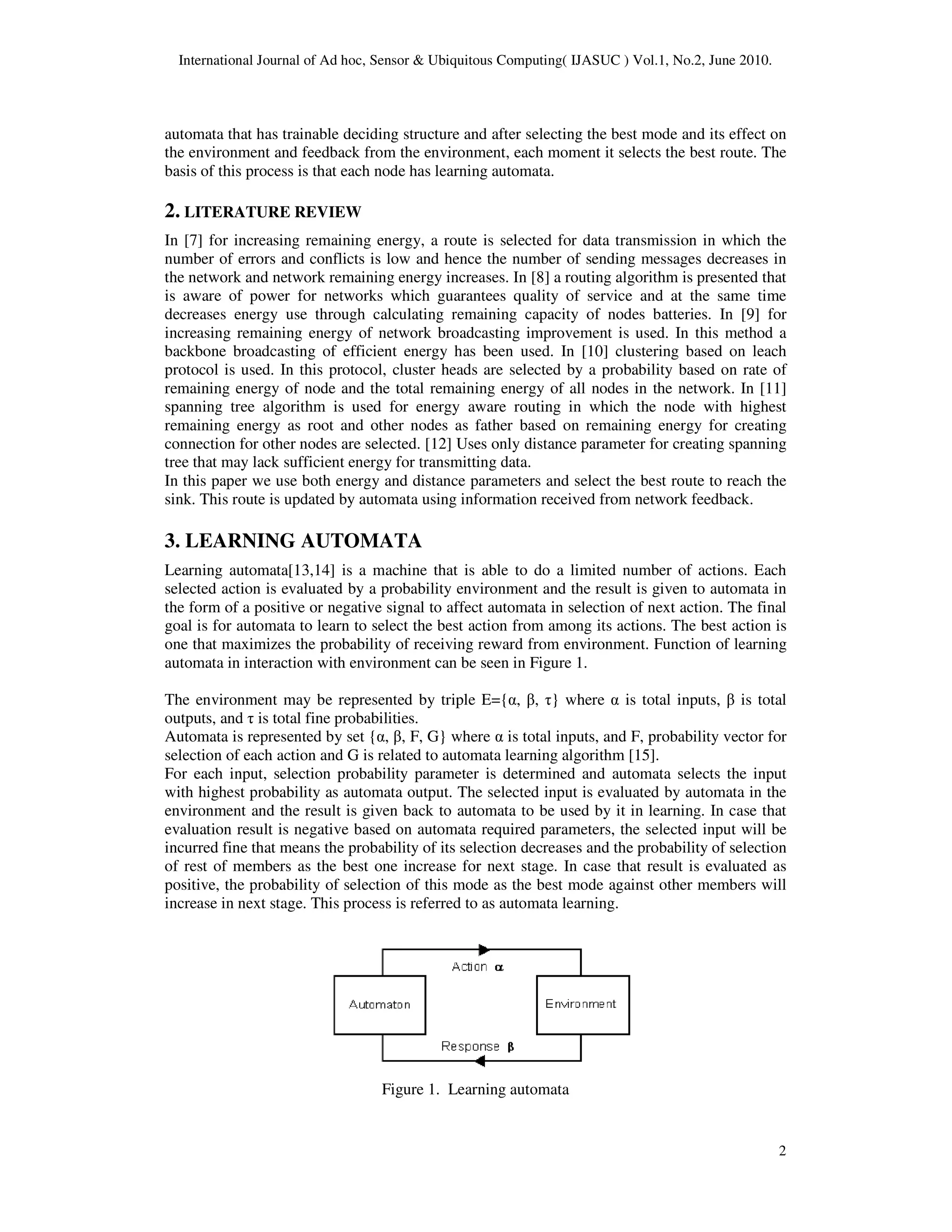 International Journal of Ad hoc, Sensor & Ubiquitous Computing( IJASUC ) Vol.1, No.2, June 2010.
2
automata that has trainable deciding structure and after selecting the best mode and its effect on
the environment and feedback from the environment, each moment it selects the best route. The
basis of this process is that each node has learning automata.
2. LITERATURE REVIEW
In [7] for increasing remaining energy, a route is selected for data transmission in which the
number of errors and conflicts is low and hence the number of sending messages decreases in
the network and network remaining energy increases. In [8] a routing algorithm is presented that
is aware of power for networks which guarantees quality of service and at the same time
decreases energy use through calculating remaining capacity of nodes batteries. In [9] for
increasing remaining energy of network broadcasting improvement is used. In this method a
backbone broadcasting of efficient energy has been used. In [10] clustering based on leach
protocol is used. In this protocol, cluster heads are selected by a probability based on rate of
remaining energy of node and the total remaining energy of all nodes in the network. In [11]
spanning tree algorithm is used for energy aware routing in which the node with highest
remaining energy as root and other nodes as father based on remaining energy for creating
connection for other nodes are selected. [12] Uses only distance parameter for creating spanning
tree that may lack sufficient energy for transmitting data.
In this paper we use both energy and distance parameters and select the best route to reach the
sink. This route is updated by automata using information received from network feedback.
3. LEARNING AUTOMATA
Learning automata[13,14] is a machine that is able to do a limited number of actions. Each
selected action is evaluated by a probability environment and the result is given to automata in
the form of a positive or negative signal to affect automata in selection of next action. The final
goal is for automata to learn to select the best action from among its actions. The best action is
one that maximizes the probability of receiving reward from environment. Function of learning
automata in interaction with environment can be seen in Figure 1.
The environment may be represented by triple E={α, β, τ} where α is total inputs, β is total
outputs, and τ is total fine probabilities.
Automata is represented by set {α, β, F, G} where α is total inputs, and F, probability vector for
selection of each action and G is related to automata learning algorithm [15].
For each input, selection probability parameter is determined and automata selects the input
with highest probability as automata output. The selected input is evaluated by automata in the
environment and the result is given back to automata to be used by it in learning. In case that
evaluation result is negative based on automata required parameters, the selected input will be
incurred fine that means the probability of its selection decreases and the probability of selection
of rest of members as the best one increase for next stage. In case that result is evaluated as
positive, the probability of selection of this mode as the best mode against other members will
increase in next stage. This process is referred to as automata learning.
Figure 1. Learning automata
 