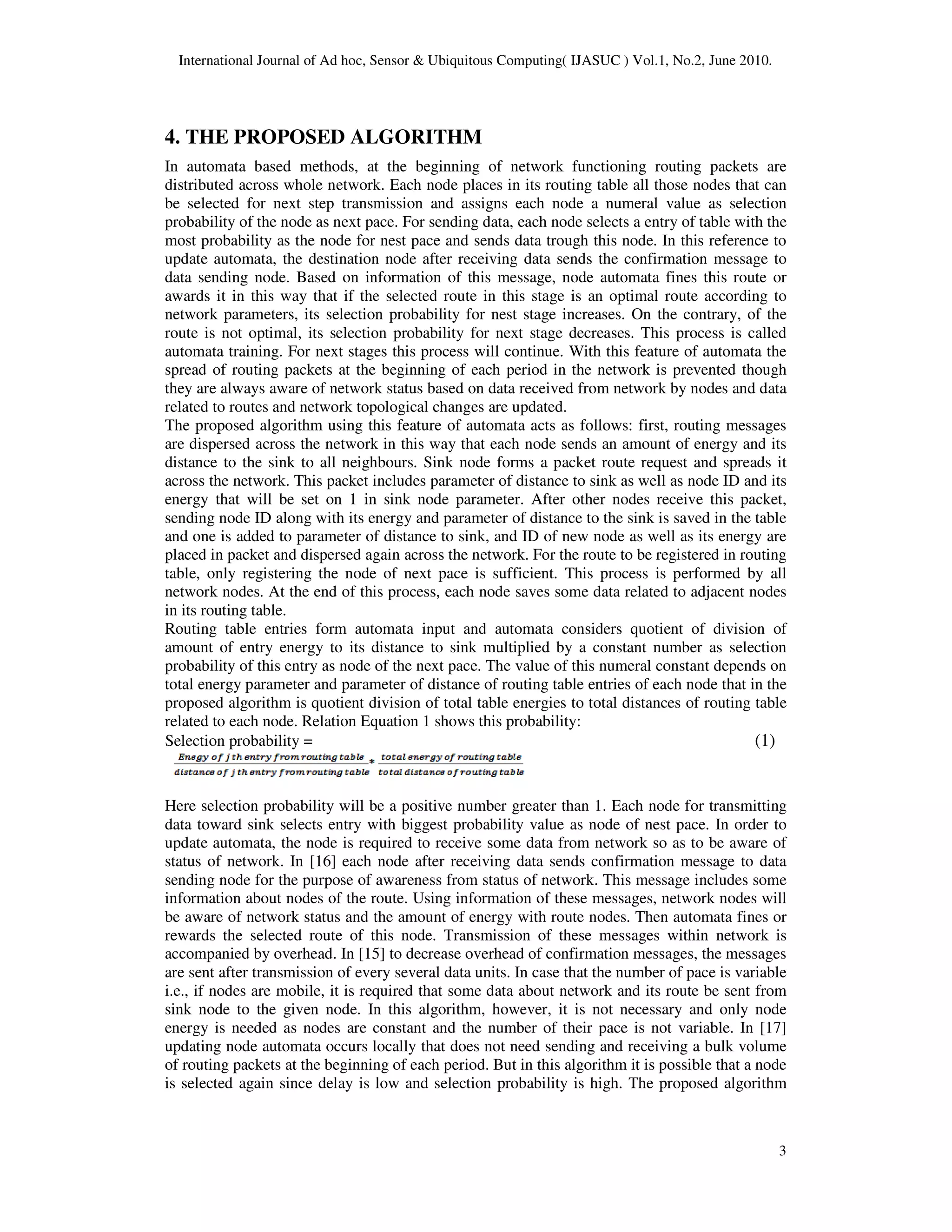 International Journal of Ad hoc, Sensor & Ubiquitous Computing( IJASUC )
4. THE PROPOSED ALGORITHM
In automata based methods, at the beginning of network functioning routing packets are
distributed across whole network. Each node places in its routing table all those nodes that can
be selected for next step transmission and assigns each node a numeral value as selection
probability of the node as next pace. For sending data, each node selects a entry
most probability as the node for nest pace and sends data trough this node. In this reference to
update automata, the destination node after receiving data sends the confirmation message to
data sending node. Based on information of this
awards it in this way that if the selected route in this stage is an optimal route according to
network parameters, its selection probability for nest stage increases. On the contrary, of the
route is not optimal, its selection probability for next stage decreases. This process is called
automata training. For next stages this process will continue. With this feature of automata the
spread of routing packets at the beginning of each period in the network is preven
they are always aware of network status based on data received from network by nodes and data
related to routes and network topological changes are updated.
The proposed algorithm using this feature of automata acts as follows: first, routing me
are dispersed across the network in this way that each node sends an amount of energy and its
distance to the sink to all neighbours
across the network. This packet includes parameter of distanc
energy that will be set on 1 in sink node parameter. After other nodes receive this packet,
sending node ID along with its energy and parameter of distance to the sink is saved in the table
and one is added to parameter of distance to sink, and ID of new node as well as its energy are
placed in packet and dispersed again across the network. For the route to be registered in routing
table, only registering the node of next pace is sufficient. This process is performed by
network nodes. At the end of this process, each node saves some data related to adjacent nodes
in its routing table.
Routing table entries form automata input and automata considers quotient of division of
amount of entry energy to its distance to sink
probability of this entry as node of the next pace. The value of this numeral constant depends on
total energy parameter and parameter of distance of routing table entries of each node that in the
proposed algorithm is quotient division of total table energies to total distances of routing table
related to each node. Relation Equation 1 shows this probability:
Selection probability =
Here selection probability will be a positive number greater than 1. Each node for transmitting
data toward sink selects entry with biggest probability value as node of nest pace. In order to
update automata, the node is required to receive some data from network so as to be aware of
status of network. In [16] each node after receiving data sends confirmation message to data
sending node for the purpose of awareness from status of network. This message includes some
information about nodes of the route. Using information of these messages, network nodes will
be aware of network status and the amount of energy with route nodes. Then automata fines or
rewards the selected route of this node. Transmission of these message
accompanied by overhead. In [15] to decrease overhead of confirmation messages, the messages
are sent after transmission of every several data units. In case that the number of pace is variable
i.e., if nodes are mobile, it is required
sink node to the given node. In this algorithm, however, it is not necessary and only node
energy is needed as nodes are constant and the number of their pace is not variable. In [17]
updating node automata occurs locally that does not need sending and receiving a bulk volume
of routing packets at the beginning of each period. But in this algorithm it is possible that a node
is selected again since delay is low and selection probability is high. The pr
International Journal of Ad hoc, Sensor & Ubiquitous Computing( IJASUC ) Vol.1, No.2, June 2010.
4. THE PROPOSED ALGORITHM
In automata based methods, at the beginning of network functioning routing packets are
across whole network. Each node places in its routing table all those nodes that can
be selected for next step transmission and assigns each node a numeral value as selection
probability of the node as next pace. For sending data, each node selects a entry of table with the
most probability as the node for nest pace and sends data trough this node. In this reference to
update automata, the destination node after receiving data sends the confirmation message to
data sending node. Based on information of this message, node automata fines this route or
awards it in this way that if the selected route in this stage is an optimal route according to
network parameters, its selection probability for nest stage increases. On the contrary, of the
, its selection probability for next stage decreases. This process is called
automata training. For next stages this process will continue. With this feature of automata the
spread of routing packets at the beginning of each period in the network is preven
they are always aware of network status based on data received from network by nodes and data
related to routes and network topological changes are updated.
The proposed algorithm using this feature of automata acts as follows: first, routing me
are dispersed across the network in this way that each node sends an amount of energy and its
neighbours. Sink node forms a packet route request and spreads it
across the network. This packet includes parameter of distance to sink as well as node ID and its
energy that will be set on 1 in sink node parameter. After other nodes receive this packet,
sending node ID along with its energy and parameter of distance to the sink is saved in the table
of distance to sink, and ID of new node as well as its energy are
placed in packet and dispersed again across the network. For the route to be registered in routing
table, only registering the node of next pace is sufficient. This process is performed by
network nodes. At the end of this process, each node saves some data related to adjacent nodes
Routing table entries form automata input and automata considers quotient of division of
amount of entry energy to its distance to sink multiplied by a constant number as selection
probability of this entry as node of the next pace. The value of this numeral constant depends on
total energy parameter and parameter of distance of routing table entries of each node that in the
rithm is quotient division of total table energies to total distances of routing table
related to each node. Relation Equation 1 shows this probability:
Selection probability =
Here selection probability will be a positive number greater than 1. Each node for transmitting
data toward sink selects entry with biggest probability value as node of nest pace. In order to
e is required to receive some data from network so as to be aware of
status of network. In [16] each node after receiving data sends confirmation message to data
sending node for the purpose of awareness from status of network. This message includes some
nformation about nodes of the route. Using information of these messages, network nodes will
be aware of network status and the amount of energy with route nodes. Then automata fines or
rewards the selected route of this node. Transmission of these messages within network is
accompanied by overhead. In [15] to decrease overhead of confirmation messages, the messages
are sent after transmission of every several data units. In case that the number of pace is variable
i.e., if nodes are mobile, it is required that some data about network and its route be sent from
sink node to the given node. In this algorithm, however, it is not necessary and only node
energy is needed as nodes are constant and the number of their pace is not variable. In [17]
tomata occurs locally that does not need sending and receiving a bulk volume
of routing packets at the beginning of each period. But in this algorithm it is possible that a node
is selected again since delay is low and selection probability is high. The proposed algorithm
Vol.1, No.2, June 2010.
3
In automata based methods, at the beginning of network functioning routing packets are
across whole network. Each node places in its routing table all those nodes that can
be selected for next step transmission and assigns each node a numeral value as selection
of table with the
most probability as the node for nest pace and sends data trough this node. In this reference to
update automata, the destination node after receiving data sends the confirmation message to
message, node automata fines this route or
awards it in this way that if the selected route in this stage is an optimal route according to
network parameters, its selection probability for nest stage increases. On the contrary, of the
, its selection probability for next stage decreases. This process is called
automata training. For next stages this process will continue. With this feature of automata the
spread of routing packets at the beginning of each period in the network is prevented though
they are always aware of network status based on data received from network by nodes and data
The proposed algorithm using this feature of automata acts as follows: first, routing messages
are dispersed across the network in this way that each node sends an amount of energy and its
route request and spreads it
e to sink as well as node ID and its
energy that will be set on 1 in sink node parameter. After other nodes receive this packet,
sending node ID along with its energy and parameter of distance to the sink is saved in the table
of distance to sink, and ID of new node as well as its energy are
placed in packet and dispersed again across the network. For the route to be registered in routing
table, only registering the node of next pace is sufficient. This process is performed by all
network nodes. At the end of this process, each node saves some data related to adjacent nodes
Routing table entries form automata input and automata considers quotient of division of
multiplied by a constant number as selection
probability of this entry as node of the next pace. The value of this numeral constant depends on
total energy parameter and parameter of distance of routing table entries of each node that in the
rithm is quotient division of total table energies to total distances of routing table
(1)
Here selection probability will be a positive number greater than 1. Each node for transmitting
data toward sink selects entry with biggest probability value as node of nest pace. In order to
e is required to receive some data from network so as to be aware of
status of network. In [16] each node after receiving data sends confirmation message to data
sending node for the purpose of awareness from status of network. This message includes some
nformation about nodes of the route. Using information of these messages, network nodes will
be aware of network status and the amount of energy with route nodes. Then automata fines or
s within network is
accompanied by overhead. In [15] to decrease overhead of confirmation messages, the messages
are sent after transmission of every several data units. In case that the number of pace is variable
that some data about network and its route be sent from
sink node to the given node. In this algorithm, however, it is not necessary and only node
energy is needed as nodes are constant and the number of their pace is not variable. In [17]
tomata occurs locally that does not need sending and receiving a bulk volume
of routing packets at the beginning of each period. But in this algorithm it is possible that a node
oposed algorithm
 