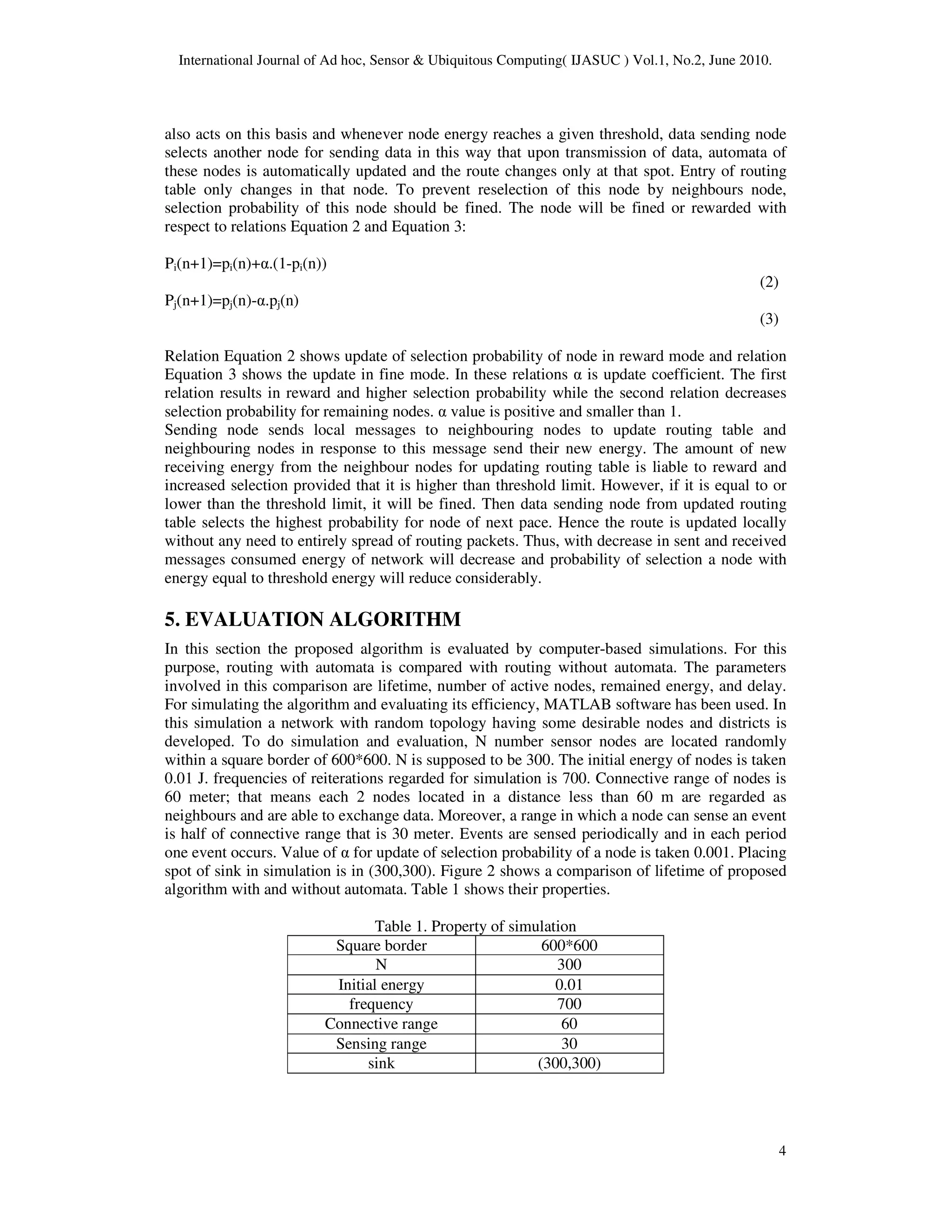 International Journal of Ad hoc, Sensor & Ubiquitous Computing( IJASUC ) Vol.1, No.2, June 2010.
4
also acts on this basis and whenever node energy reaches a given threshold, data sending node
selects another node for sending data in this way that upon transmission of data, automata of
these nodes is automatically updated and the route changes only at that spot. Entry of routing
table only changes in that node. To prevent reselection of this node by neighbours node,
selection probability of this node should be fined. The node will be fined or rewarded with
respect to relations Equation 2 and Equation 3:
Pi(n+1)=pi(n)+α.(1-pi(n))
(2)
Pj(n+1)=pj(n)-α.pj(n)
(3)
Relation Equation 2 shows update of selection probability of node in reward mode and relation
Equation 3 shows the update in fine mode. In these relations α is update coefficient. The first
relation results in reward and higher selection probability while the second relation decreases
selection probability for remaining nodes. α value is positive and smaller than 1.
Sending node sends local messages to neighbouring nodes to update routing table and
neighbouring nodes in response to this message send their new energy. The amount of new
receiving energy from the neighbour nodes for updating routing table is liable to reward and
increased selection provided that it is higher than threshold limit. However, if it is equal to or
lower than the threshold limit, it will be fined. Then data sending node from updated routing
table selects the highest probability for node of next pace. Hence the route is updated locally
without any need to entirely spread of routing packets. Thus, with decrease in sent and received
messages consumed energy of network will decrease and probability of selection a node with
energy equal to threshold energy will reduce considerably.
5. EVALUATION ALGORITHM
In this section the proposed algorithm is evaluated by computer-based simulations. For this
purpose, routing with automata is compared with routing without automata. The parameters
involved in this comparison are lifetime, number of active nodes, remained energy, and delay.
For simulating the algorithm and evaluating its efficiency, MATLAB software has been used. In
this simulation a network with random topology having some desirable nodes and districts is
developed. To do simulation and evaluation, N number sensor nodes are located randomly
within a square border of 600*600. N is supposed to be 300. The initial energy of nodes is taken
0.01 J. frequencies of reiterations regarded for simulation is 700. Connective range of nodes is
60 meter; that means each 2 nodes located in a distance less than 60 m are regarded as
neighbours and are able to exchange data. Moreover, a range in which a node can sense an event
is half of connective range that is 30 meter. Events are sensed periodically and in each period
one event occurs. Value of α for update of selection probability of a node is taken 0.001. Placing
spot of sink in simulation is in (300,300). Figure 2 shows a comparison of lifetime of proposed
algorithm with and without automata. Table 1 shows their properties.
Table 1. Property of simulation
Square border 600*600
N 300
Initial energy 0.01
frequency 700
Connective range 60
Sensing range 30
sink (300,300)
 