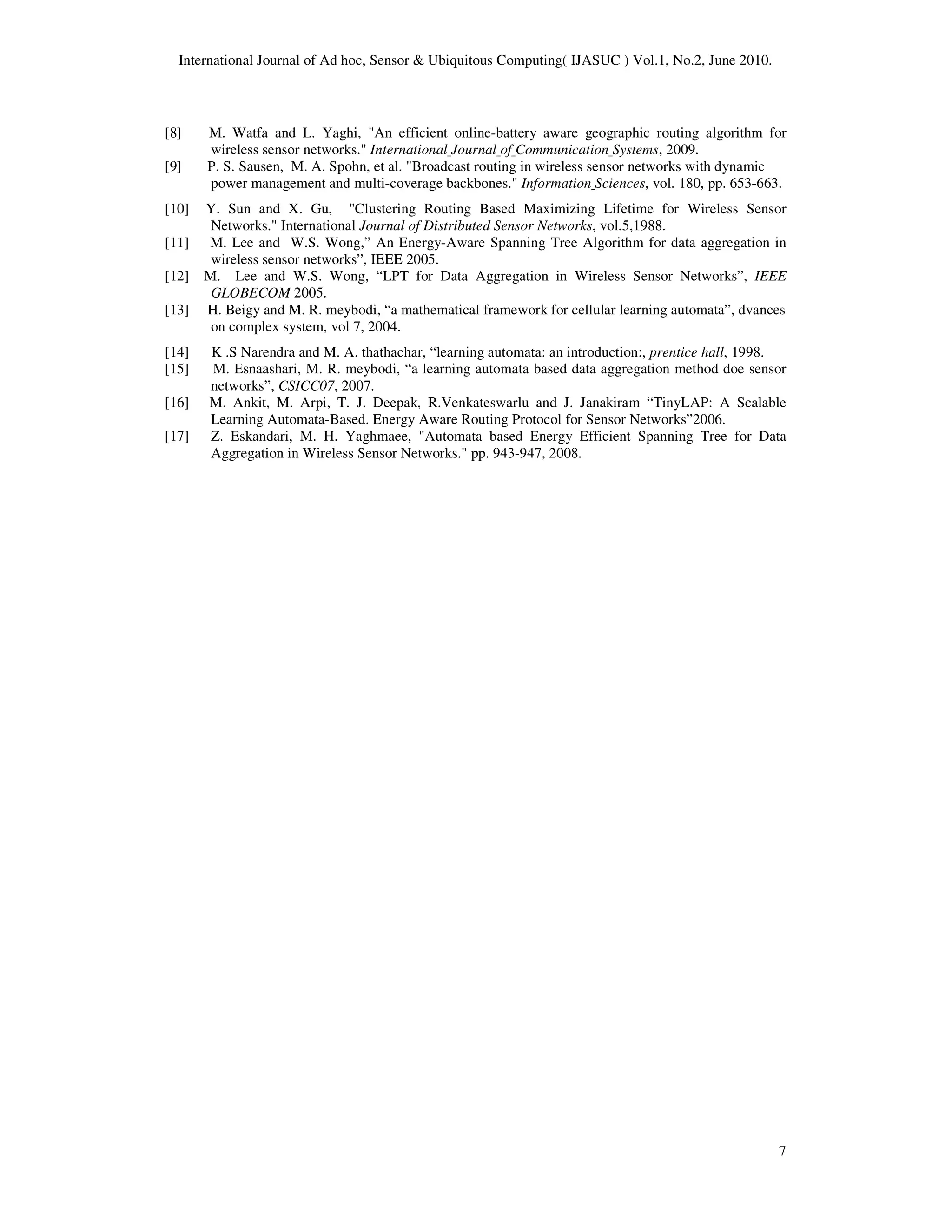 International Journal of Ad hoc, Sensor & Ubiquitous Computing( IJASUC ) Vol.1, No.2, June 2010.
7
[8] M. Watfa and L. Yaghi, "An efficient online-battery aware geographic routing algorithm for
wireless sensor networks." International Journal of Communication Systems, 2009.
[9] P. S. Sausen, M. A. Spohn, et al. "Broadcast routing in wireless sensor networks with dynamic
power management and multi-coverage backbones." Information Sciences, vol. 180, pp. 653-663.
[10] Y. Sun and X. Gu, "Clustering Routing Based Maximizing Lifetime for Wireless Sensor
Networks." International Journal of Distributed Sensor Networks, vol.5,1988.
[11] M. Lee and W.S. Wong,” An Energy-Aware Spanning Tree Algorithm for data aggregation in
wireless sensor networks”, IEEE 2005.
[12] M. Lee and W.S. Wong, “LPT for Data Aggregation in Wireless Sensor Networks”, IEEE
GLOBECOM 2005.
[13] H. Beigy and M. R. meybodi, “a mathematical framework for cellular learning automata”, dvances
on complex system, vol 7, 2004.
[14] K .S Narendra and M. A. thathachar, “learning automata: an introduction:, prentice hall, 1998.
[15] M. Esnaashari, M. R. meybodi, “a learning automata based data aggregation method doe sensor
networks”, CSICC07, 2007.
[16] M. Ankit, M. Arpi, T. J. Deepak, R.Venkateswarlu and J. Janakiram “TinyLAP: A Scalable
Learning Automata-Based. Energy Aware Routing Protocol for Sensor Networks”2006.
[17] Z. Eskandari, M. H. Yaghmaee, "Automata based Energy Efficient Spanning Tree for Data
Aggregation in Wireless Sensor Networks." pp. 943-947, 2008.
 