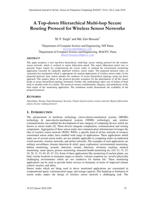 International Journal of Ad hoc, Sensor & Ubiquitous Computing( IJASUC ) Vol.1, No.2, June 2010.
10.5121/ijasuc.2010.1204 33
A Top-down Hierarchical Multi-hop Secure
Routing Protocol for Wireless Sensor Networks
M. P. Singh1
and Md. Zair Hussain2
1
Department of Computer Science and Engineering, NIT Patna
writetomps@gmail.com
2
Department of Computer Science and Engineering, MACET, Patna
mdzairhussain@gmail.com
ABSTRACT
This paper proposes a new top-down hierarchical, multi-hop, secure routing protocol for the wireless
sensor network, which is resilient to report fabrication attack. The report fabrication attack tries to
generate bogus reports by compromising the sensor nodes to mislead the environment monitoring
application executed by randomly deployed wireless sensor nodes. The proposed protocol relies on
symmetric key mechanism which is appropriate for random deployment of wireless sensor nodes. In the
proposed protocol, base station initiates the synthesis of secure hierarchical topology using top down
approach. The enquiry phase of the protocol provides assurance for the participation of all the cluster
heads in secure hierarchical topology formation. Further, this methodology takes care of failure of head
node or member node of a cluster. This protocol ensures confidentiality, integrity, and authenticity of the
final report of the monitoring application. The simulation results demonstrate the scalability of the
proposed protocol.
KEYWORDS
Algorithms, Design, Experimentation, Security, Cluster based wireless sensor network, Report fabrication
attack, Secure routing protocol
1. INTRODUCTION
The advancement in hardware technology (micro-electro-mechanical systems (MEMS)
technology & nano-electro-mechanical systems (NEMS) technology), and wireless
communications, has enabled the development of new category of computing devices which are
known as sensor nodes [4]. These devices integrate computation, communication and sensing
components. Aggregation of these sensor nodes into communication infrastructure leverages the
idea of wireless sensor network (WSN). WSNs, a specific kind of ad hoc network of resource
constrained sensor nodes, have enabled wide range of applications. These applications which
make use of several sensor nodes, are not suitably applicable to computing nodes on traditional
wired networks, wireless networks, and ad-hoc networks. The examples of such applications are
military surveillance, disaster detection & relief, space exploration, environmental monitoring,
habitat monitoring, acoustic detection, seismic detection, inventory tracking, medical
monitoring, smart spaces, process monitoring, structural health monitoring etc. [10, 13, 15, 23,
24, 26, 31, 33, 44, 45, 47, 51]. Some of these applications like monitoring of nuclear plants, sea
beds, remote locations in mountain ranges or deserts, volcanic eruptions etc. involve physically
challenging environments which are not conducive for human life. These monitoring
applications can be used to provide better services to humanity in terms of improved climate
control, security, and safety.
Sensor nodes which are being used in above mentioned applications are constrained in
computational speed, communication range, and storage capacity. This handicap or limitation of
sensor nodes makes the design of wireless sensor network a challenging task. The
 
