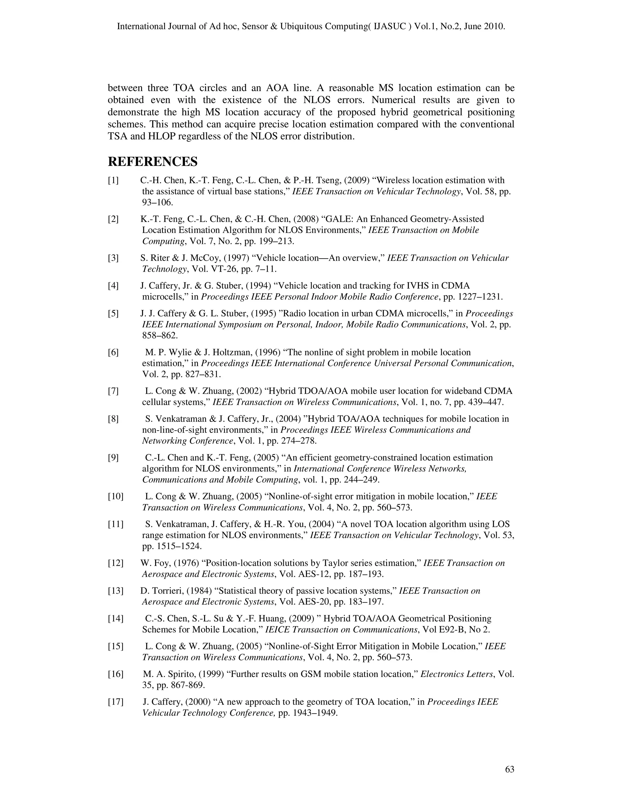 International Journal of Ad hoc, Sensor & Ubiquitous Computing( IJASUC ) Vol.1, No.2, June 2010.
63
between three TOA circles and an AOA line. A reasonable MS location estimation can be
obtained even with the existence of the NLOS errors. Numerical results are given to
demonstrate the high MS location accuracy of the proposed hybrid geometrical positioning
schemes. This method can acquire precise location estimation compared with the conventional
TSA and HLOP regardless of the NLOS error distribution.
REFERENCES
[1] C.-H. Chen, K.-T. Feng, C.-L. Chen, & P.-H. Tseng, (2009) “Wireless location estimation with
the assistance of virtual base stations,” IEEE Transaction on Vehicular Technology, Vol. 58, pp.
93–106.
[2] K.-T. Feng, C.-L. Chen, & C.-H. Chen, (2008) “GALE: An Enhanced Geometry-Assisted
Location Estimation Algorithm for NLOS Environments,” IEEE Transaction on Mobile
Computing, Vol. 7, No. 2, pp. 199–213.
[3] S. Riter & J. McCoy, (1997) “Vehicle location—An overview,” IEEE Transaction on Vehicular
Technology, Vol. VT-26, pp. 7–11.
[4] J. Caffery, Jr. & G. Stuber, (1994) “Vehicle location and tracking for IVHS in CDMA
microcells,” in Proceedings IEEE Personal Indoor Mobile Radio Conference, pp. 1227–1231.
[5] J. J. Caffery & G. L. Stuber, (1995) ”Radio location in urban CDMA microcells,” in Proceedings
IEEE International Symposium on Personal, Indoor, Mobile Radio Communications, Vol. 2, pp.
858–862.
[6] M. P. Wylie & J. Holtzman, (1996) “The nonline of sight problem in mobile location
estimation,” in Proceedings IEEE International Conference Universal Personal Communication,
Vol. 2, pp. 827–831.
[7] L. Cong & W. Zhuang, (2002) “Hybrid TDOA/AOA mobile user location for wideband CDMA
cellular systems,” IEEE Transaction on Wireless Communications, Vol. 1, no. 7, pp. 439–447.
[8] S. Venkatraman & J. Caffery, Jr., (2004) ”Hybrid TOA/AOA techniques for mobile location in
non-line-of-sight environments,” in Proceedings IEEE Wireless Communications and
Networking Conference, Vol. 1, pp. 274–278.
[9] C.-L. Chen and K.-T. Feng, (2005) “An efficient geometry-constrained location estimation
algorithm for NLOS environments,” in International Conference Wireless Networks,
Communications and Mobile Computing, vol. 1, pp. 244–249.
[10] L. Cong & W. Zhuang, (2005) “Nonline-of-sight error mitigation in mobile location,” IEEE
Transaction on Wireless Communications, Vol. 4, No. 2, pp. 560–573.
[11] S. Venkatraman, J. Caffery, & H.-R. You, (2004) “A novel TOA location algorithm using LOS
range estimation for NLOS environments,” IEEE Transaction on Vehicular Technology, Vol. 53,
pp. 1515–1524.
[12] W. Foy, (1976) “Position-location solutions by Taylor series estimation,” IEEE Transaction on
Aerospace and Electronic Systems, Vol. AES-12, pp. 187–193.
[13] D. Torrieri, (1984) “Statistical theory of passive location systems,” IEEE Transaction on
Aerospace and Electronic Systems, Vol. AES-20, pp. 183–197.
[14] C.-S. Chen, S.-L. Su & Y.-F. Huang, (2009) ” Hybrid TOA/AOA Geometrical Positioning
Schemes for Mobile Location,” IEICE Transaction on Communications, Vol E92-B, No 2.
[15] L. Cong & W. Zhuang, (2005) “Nonline-of-Sight Error Mitigation in Mobile Location,” IEEE
Transaction on Wireless Communications, Vol. 4, No. 2, pp. 560–573.
[16] M. A. Spirito, (1999) “Further results on GSM mobile station location,” Electronics Letters, Vol.
35, pp. 867-869.
[17] J. Caffery, (2000) “A new approach to the geometry of TOA location,” in Proceedings IEEE
Vehicular Technology Conference, pp. 1943–1949.
 