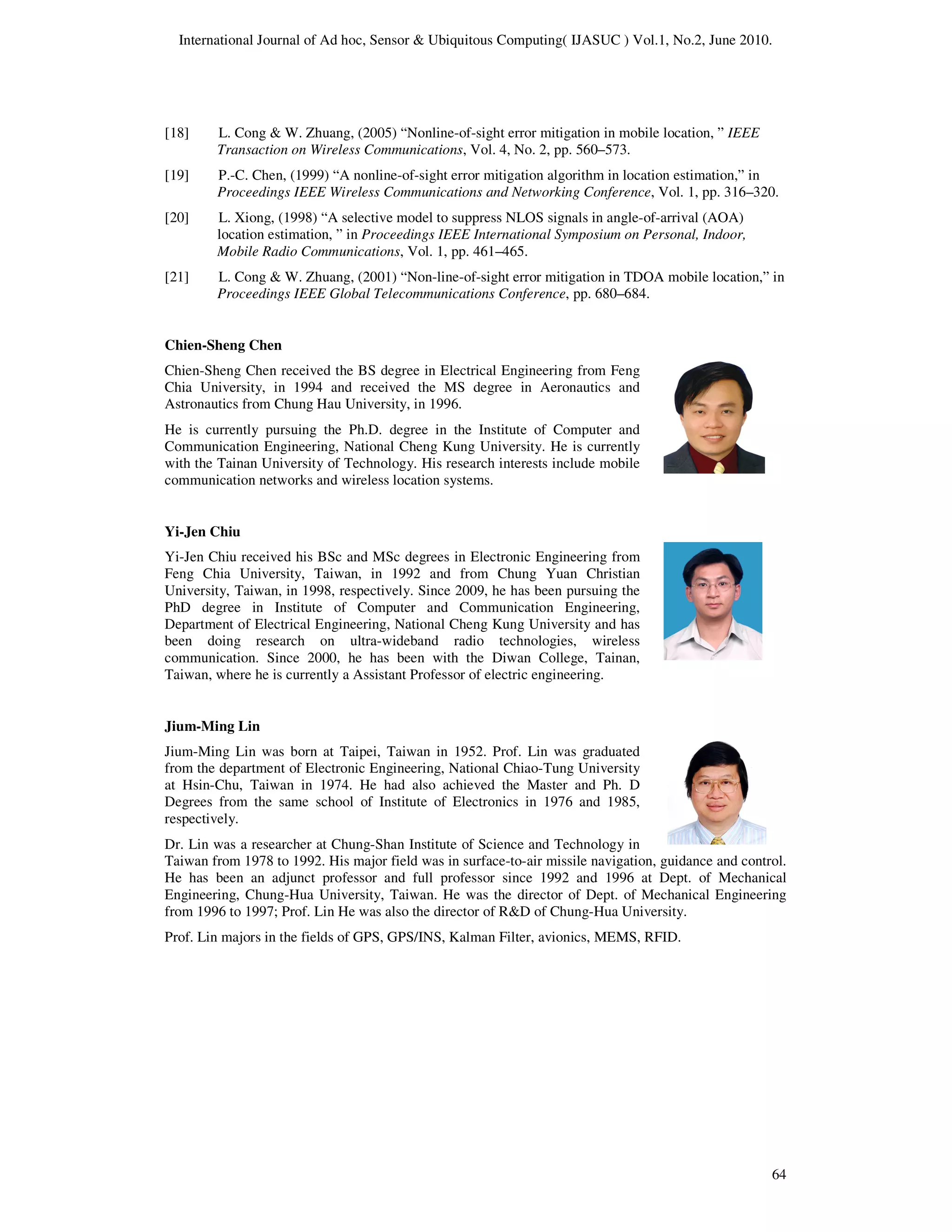 International Journal of Ad hoc, Sensor & Ubiquitous Computing( IJASUC ) Vol.1, No.2, June 2010.
64
[18] L. Cong & W. Zhuang, (2005) “Nonline-of-sight error mitigation in mobile location, ” IEEE
Transaction on Wireless Communications, Vol. 4, No. 2, pp. 560–573.
[19] P.-C. Chen, (1999) “A nonline-of-sight error mitigation algorithm in location estimation,” in
Proceedings IEEE Wireless Communications and Networking Conference, Vol. 1, pp. 316–320.
[20] L. Xiong, (1998) “A selective model to suppress NLOS signals in angle-of-arrival (AOA)
location estimation, ” in Proceedings IEEE International Symposium on Personal, Indoor,
Mobile Radio Communications, Vol. 1, pp. 461–465.
[21] L. Cong & W. Zhuang, (2001) “Non-line-of-sight error mitigation in TDOA mobile location,” in
Proceedings IEEE Global Telecommunications Conference, pp. 680–684.
Chien-Sheng Chen
Chien-Sheng Chen received the BS degree in Electrical Engineering from Feng
Chia University, in 1994 and received the MS degree in Aeronautics and
Astronautics from Chung Hau University, in 1996.
He is currently pursuing the Ph.D. degree in the Institute of Computer and
Communication Engineering, National Cheng Kung University. He is currently
with the Tainan University of Technology. His research interests include mobile
communication networks and wireless location systems.
Yi-Jen Chiu
Yi-Jen Chiu received his BSc and MSc degrees in Electronic Engineering from
Feng Chia University, Taiwan, in 1992 and from Chung Yuan Christian
University, Taiwan, in 1998, respectively. Since 2009, he has been pursuing the
PhD degree in Institute of Computer and Communication Engineering,
Department of Electrical Engineering, National Cheng Kung University and has
been doing research on ultra-wideband radio technologies, wireless
communication. Since 2000, he has been with the Diwan College, Tainan,
Taiwan, where he is currently a Assistant Professor of electric engineering.
Jium-Ming Lin
Jium-Ming Lin was born at Taipei, Taiwan in 1952. Prof. Lin was graduated
from the department of Electronic Engineering, National Chiao-Tung University
at Hsin-Chu, Taiwan in 1974. He had also achieved the Master and Ph. D
Degrees from the same school of Institute of Electronics in 1976 and 1985,
respectively.
Dr. Lin was a researcher at Chung-Shan Institute of Science and Technology in
Taiwan from 1978 to 1992. His major field was in surface-to-air missile navigation, guidance and control.
He has been an adjunct professor and full professor since 1992 and 1996 at Dept. of Mechanical
Engineering, Chung-Hua University, Taiwan. He was the director of Dept. of Mechanical Engineering
from 1996 to 1997; Prof. Lin He was also the director of R&D of Chung-Hua University.
Prof. Lin majors in the fields of GPS, GPS/INS, Kalman Filter, avionics, MEMS, RFID.
 