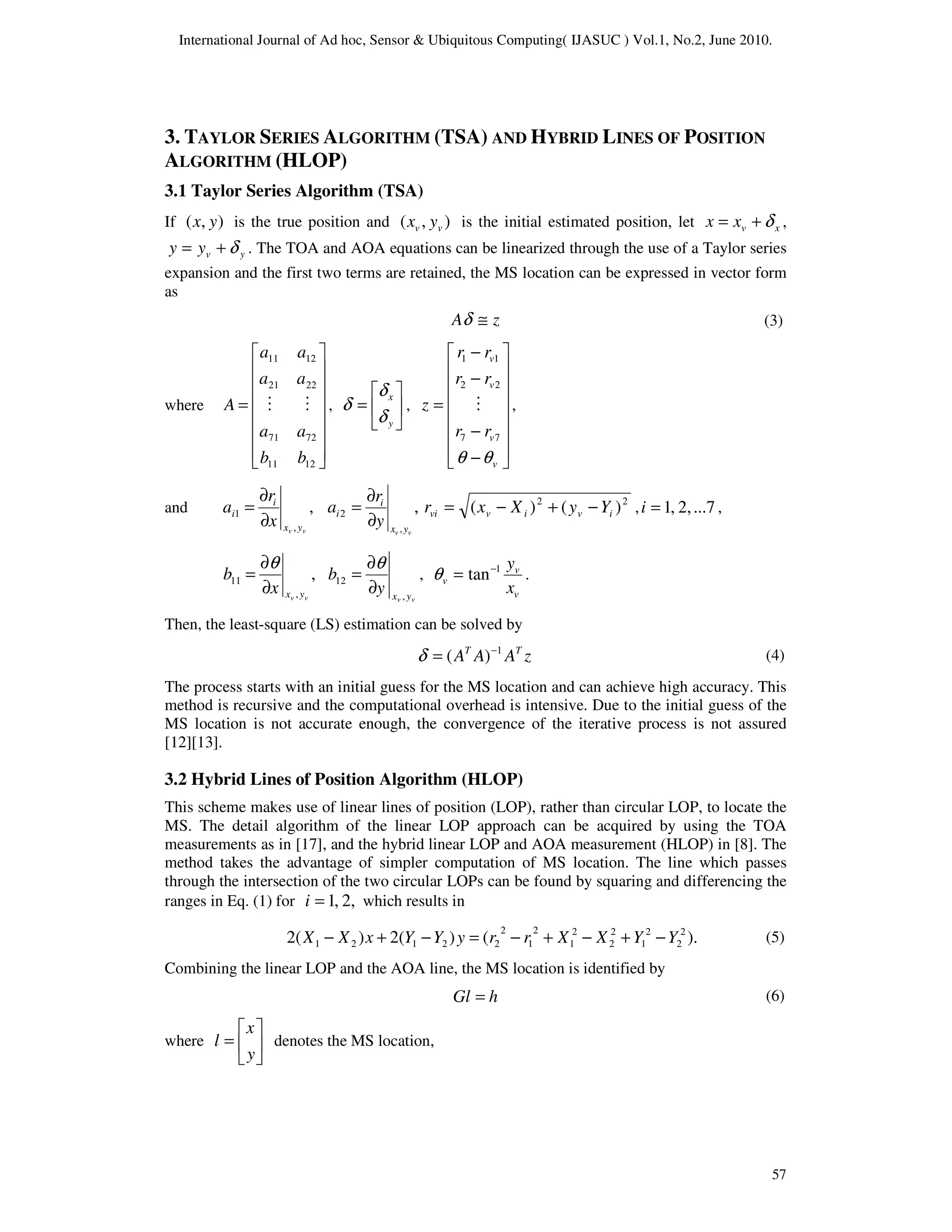 International Journal of Ad hoc, Sensor & Ubiquitous Computing( IJASUC ) Vol.1, No.2, June 2010.
57
3. TAYLOR SERIES ALGORITHM (TSA) AND HYBRID LINES OF POSITION
ALGORITHM (HLOP)
3.1 Taylor Series Algorithm (TSA)
If )
,
( y
x is the true position and )
,
( v
v y
x is the initial estimated position, let x
v
x
x δ
+
= ,
y
v
y
y δ
+
= . The TOA and AOA equations can be linearized through the use of a Taylor series
expansion and the first two terms are retained, the MS location can be expressed in vector form
as
z
A ≅
δ
where
















=
12
11
72
71
22
21
12
11
b
b
a
a
a
a
a
a
A M
M , 





=
y
x
δ
δ
δ ,
















−
−
−
−
=
v
v
v
v
r
r
r
r
r
r
z
θ
θ
7
7
2
2
1
1
M ,
and ,
,
1
v
v y
x
i
i
x
r
a
∂
∂
= ,
,
2
v
v y
x
i
i
y
r
a
∂
∂
= 2
2
)
(
)
( i
v
i
v
vi Y
y
X
x
r −
+
−
= , ...7
2,
,
1
=
i ,
,
,
11
v
v y
x
x
b
∂
∂
=
θ
v
v y
x
y
b
,
12
∂
∂
=
θ
,
v
v
v
x
y
1
tan−
=
θ .
Then, the least-square (LS) estimation can be solved by
z
A
A
A T
T 1
)
( −
=
δ
The process starts with an initial guess for the MS location and can achieve high accuracy. This
method is recursive and the computational overhead is intensive. Due to the initial guess of the
MS location is not accurate enough, the convergence of the iterative process is not assured
[12][13].
3.2 Hybrid Lines of Position Algorithm (HLOP)
This scheme makes use of linear lines of position (LOP), rather than circular LOP, to locate the
MS. The detail algorithm of the linear LOP approach can be acquired by using the TOA
measurements as in [17], and the hybrid linear LOP and AOA measurement (HLOP) in [8]. The
method takes the advantage of simpler computation of MS location. The line which passes
through the intersection of the two circular LOPs can be found by squaring and differencing the
ranges in Eq. (1) for 2,
,
1
=
i which results in
).
(
)
(
2
)
(
2 2
2
2
1
2
2
2
1
2
1
2
2
2
1
2
1 Y
Y
X
X
r
r
y
Y
Y
x
X
X −
+
−
+
−
=
−
+
−
Combining the linear LOP and the AOA line, the MS location is identified by
h
Gl =
where 





=
y
x
l denotes the MS location,
(4)
(6)
(3)
(5)
 