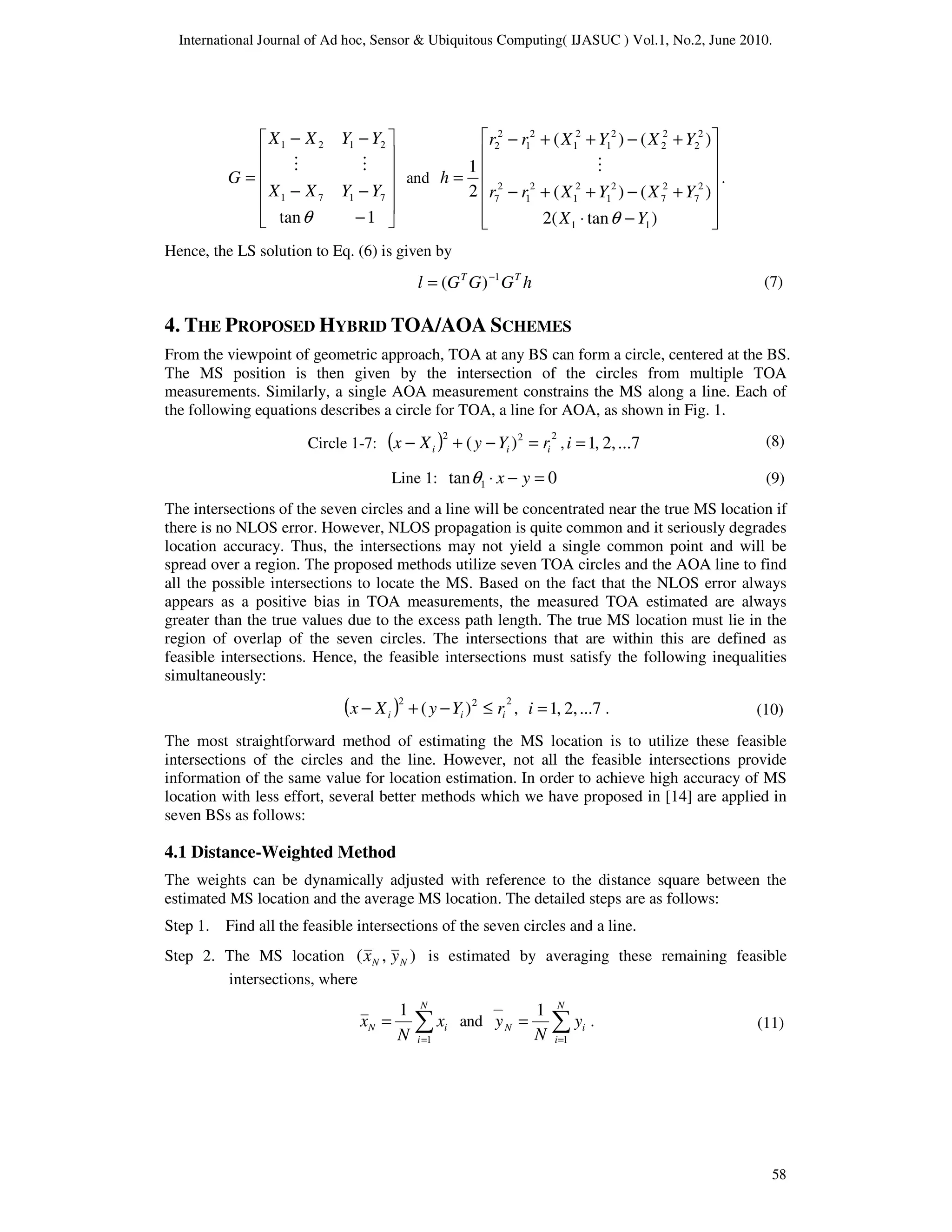 International Journal of Ad hoc, Sensor & Ubiquitous Computing( IJASUC ) Vol.1, No.2, June 2010.
58












−
−
−
−
−
=
1
tan
7
1
7
1
2
1
2
1
θ
Y
Y
X
X
Y
Y
X
X
G
M
M
and














−
⋅
+
−
+
+
−
+
−
+
+
−
=
)
tan
(
2
)
(
)
(
)
(
)
(
2
1
1
1
2
7
2
7
2
1
2
1
2
1
2
7
2
2
2
2
2
1
2
1
2
1
2
2
Y
X
Y
X
Y
X
r
r
Y
X
Y
X
r
r
h
θ
M
.
Hence, the LS solution to Eq. (6) is given by
h
G
G
G
l T
T 1
)
( −
=
4. THE PROPOSED HYBRID TOA/AOA SCHEMES
From the viewpoint of geometric approach, TOA at any BS can form a circle, centered at the BS.
The MS position is then given by the intersection of the circles from multiple TOA
measurements. Similarly, a single AOA measurement constrains the MS along a line. Each of
the following equations describes a circle for TOA, a line for AOA, as shown in Fig. 1.
Circle 1-7: ( ) 2
2
2
)
( i
i
i r
Y
y
X
x =
−
+
− , ...7
2,
,
1
=
i
Line 1: 0
tan 1 =
−
⋅ y
x
θ
The intersections of the seven circles and a line will be concentrated near the true MS location if
there is no NLOS error. However, NLOS propagation is quite common and it seriously degrades
location accuracy. Thus, the intersections may not yield a single common point and will be
spread over a region. The proposed methods utilize seven TOA circles and the AOA line to find
all the possible intersections to locate the MS. Based on the fact that the NLOS error always
appears as a positive bias in TOA measurements, the measured TOA estimated are always
greater than the true values due to the excess path length. The true MS location must lie in the
region of overlap of the seven circles. The intersections that are within this are defined as
feasible intersections. Hence, the feasible intersections must satisfy the following inequalities
simultaneously:
( ) 2
2
2
)
( i
i
i r
Y
y
X
x ≤
−
+
− , ...7
2,
,
1
=
i .
The most straightforward method of estimating the MS location is to utilize these feasible
intersections of the circles and the line. However, not all the feasible intersections provide
information of the same value for location estimation. In order to achieve high accuracy of MS
location with less effort, several better methods which we have proposed in [14] are applied in
seven BSs as follows:
4.1 Distance-Weighted Method
The weights can be dynamically adjusted with reference to the distance square between the
estimated MS location and the average MS location. The detailed steps are as follows:
Step 1. Find all the feasible intersections of the seven circles and a line.
Step 2. The MS location )
,
( N
N y
x is estimated by averaging these remaining feasible
intersections, where
∑
=
=
N
i
i
N x
N
x
1
1
and ∑
=
=
N
i
i
N y
N
y
1
1
.
(7)
(8)
(9)
(10)
(11)
 
