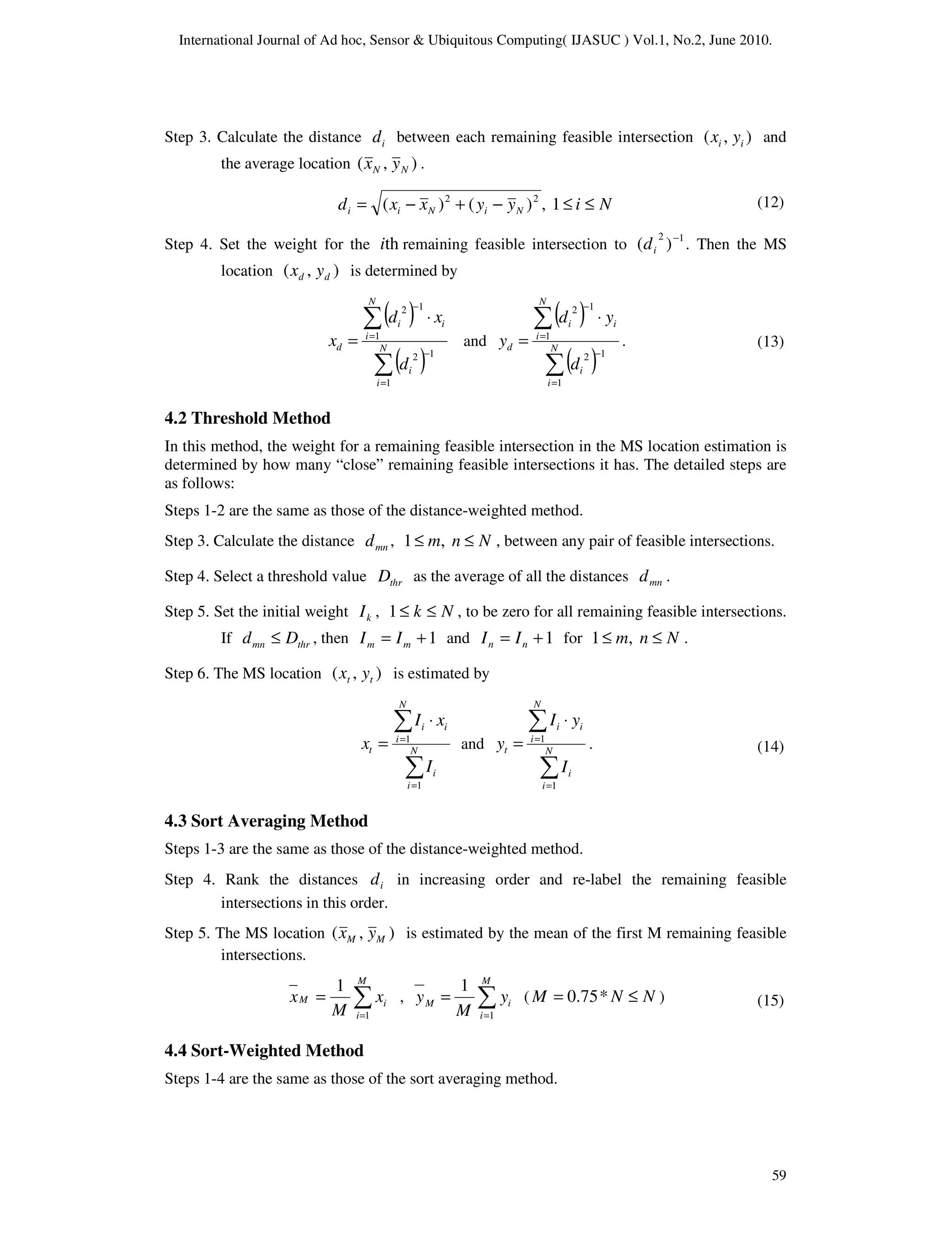 International Journal of Ad hoc, Sensor & Ubiquitous Computing( IJASUC ) Vol.1, No.2, June 2010.
59
Step 3. Calculate the distance i
d between each remaining feasible intersection )
,
( i
i y
x and
the average location )
,
( N
N y
x .
N
i
y
y
x
x
d N
i
N
i
i ≤
≤
−
+
−
= 1
,
)
(
)
( 2
2
Step 4. Set the weight for the th
i remaining feasible intersection to 1
2
)
( −
i
d . Then the MS
location )
,
( d
d y
x is determined by
( )
( )
1
1
2
1
1
2
∑
∑
=
−
=
−
⋅
= N
i
i
N
i
i
i
d
d
x
d
x and
( )
( )
∑
∑
=
−
=
−
⋅
= N
i
i
N
i
i
i
d
d
y
d
y
1
1
2
1
1
2
.
4.2 Threshold Method
In this method, the weight for a remaining feasible intersection in the MS location estimation is
determined by how many “close” remaining feasible intersections it has. The detailed steps are
as follows:
Steps 1-2 are the same as those of the distance-weighted method.
Step 3. Calculate the distance mn
d , 1 ,
m n N
≤ ≤ , between any pair of feasible intersections.
Step 4. Select a threshold value thr
D as the average of all the distances mn
d .
Step 5. Set the initial weight k
I , N
k ≤
≤
1 , to be zero for all remaining feasible intersections.
If thr
mn D
d ≤ , then 1
+
= m
m I
I and 1
+
= n
n I
I for 1 ,
m n N
≤ ≤ .
Step 6. The MS location )
,
( t
t y
x is estimated by
∑
∑
=
=
⋅
= N
i
i
N
i
i
i
t
I
x
I
x
1
1
and
∑
∑
=
=
⋅
= N
i
i
N
i
i
i
t
I
y
I
y
1
1
.
4.3 Sort Averaging Method
Steps 1-3 are the same as those of the distance-weighted method.
Step 4. Rank the distances i
d in increasing order and re-label the remaining feasible
intersections in this order.
Step 5. The MS location )
,
( M
M y
x is estimated by the mean of the first M remaining feasible
intersections.
∑
=
=
M
i
i
M x
M
x
1
1
, ∑
=
=
M
i
i
M y
M
y
1
1
( N
N
M ≤
= *
75
.
0 )
4.4 Sort-Weighted Method
Steps 1-4 are the same as those of the sort averaging method.
(12)
(13)
(14)
(15)
 
