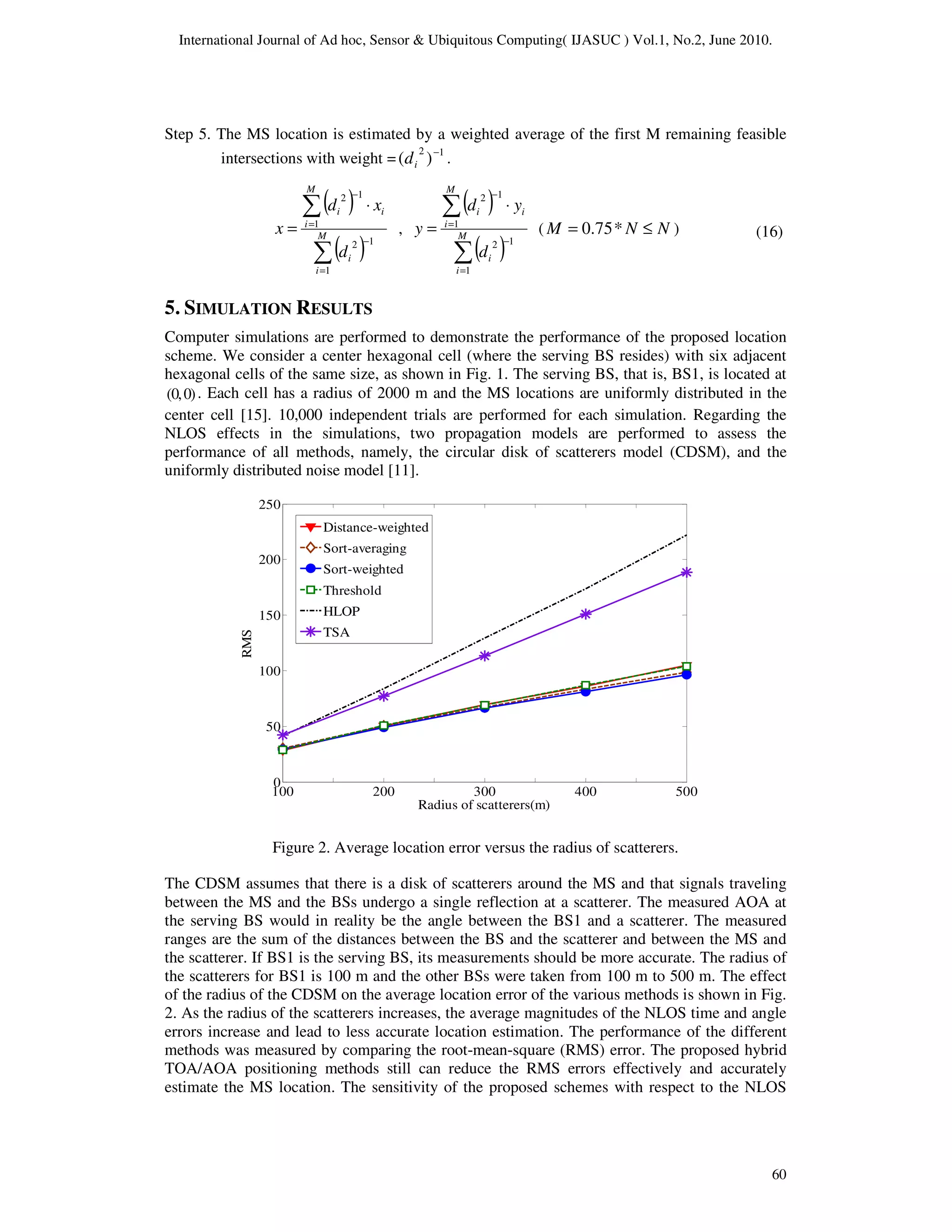 International Journal of Ad hoc, Sensor & Ubiquitous Computing( IJASUC ) Vol.1, No.2, June 2010.
60
Step 5. The MS location is estimated by a weighted average of the first M remaining feasible
intersections with weight = 1
2
)
( −
i
d .
( )
( )
∑
∑
=
−
=
−
⋅
= M
i
i
M
i
i
i
d
x
d
x
1
1
2
1
1
2
,
( )
( )
∑
∑
=
−
=
−
⋅
= M
i
i
M
i
i
i
d
y
d
y
1
1
2
1
1
2
( N
N
M ≤
= *
75
.
0 )
5. SIMULATION RESULTS
Computer simulations are performed to demonstrate the performance of the proposed location
scheme. We consider a center hexagonal cell (where the serving BS resides) with six adjacent
hexagonal cells of the same size, as shown in Fig. 1. The serving BS, that is, BS1, is located at
)
0
,
0
( . Each cell has a radius of 2000 m and the MS locations are uniformly distributed in the
center cell [15]. 10,000 independent trials are performed for each simulation. Regarding the
NLOS effects in the simulations, two propagation models are performed to assess the
performance of all methods, namely, the circular disk of scatterers model (CDSM), and the
uniformly distributed noise model [11].
100 200 300 400 500
0
50
100
150
200
250
Radius of scatterers(m)
RMS
Distance-weighted
Sort-averaging
Sort-weighted
Threshold
HLOP
TSA
Figure 2. Average location error versus the radius of scatterers.
The CDSM assumes that there is a disk of scatterers around the MS and that signals traveling
between the MS and the BSs undergo a single reflection at a scatterer. The measured AOA at
the serving BS would in reality be the angle between the BS1 and a scatterer. The measured
ranges are the sum of the distances between the BS and the scatterer and between the MS and
the scatterer. If BS1 is the serving BS, its measurements should be more accurate. The radius of
the scatterers for BS1 is 100 m and the other BSs were taken from 100 m to 500 m. The effect
of the radius of the CDSM on the average location error of the various methods is shown in Fig.
2. As the radius of the scatterers increases, the average magnitudes of the NLOS time and angle
errors increase and lead to less accurate location estimation. The performance of the different
methods was measured by comparing the root-mean-square (RMS) error. The proposed hybrid
TOA/AOA positioning methods still can reduce the RMS errors effectively and accurately
estimate the MS location. The sensitivity of the proposed schemes with respect to the NLOS
(16)
 