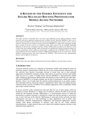 International journal on applications of graph theory in wireless ad hoc networks and sensor networks
(GRAPH-HOC) Vol.2, No.2, June 2010
10.5121/jgraphoc.2010.2201 1
A REVIEW OF THE ENERGY EFFICIENT AND
SECURE MULTICAST ROUTING PROTOCOLS FOR
MOBILE AD HOC NETWORKS
Busola S. Olagbegi1
and Natarajan Meghanathan2
1,2
Jackson State University, 1400 Lynch St, Jackson, MS, USA
1
shale_o@yahoo.com, 2
natarajan.meghanathan@jsums.edu
ABSTRACT
This paper presents a thorough survey of recent work addressing energy efficient multicast routing
protocols and secure multicast routing protocols in Mobile Ad hoc Networks (MANETs). There are so
many issues and solutions which witness the need of energy management and security in ad hoc wireless
networks. The objective of a multicast routing protocol for MANETs is to support the propagation of data
from a sender to all the receivers of a multicast group while trying to use the available bandwidth
efficiently in the presence of frequent topology changes. Multicasting can improve the efficiency of the
wireless link when sending multiple copies of messages by exploiting the inherent broadcast property of
wireless transmission. Secure multicast routing plays a significant role in MANETs. However, offering
energy efficient and secure multicast routing is a difficult and challenging task. In recent years, various
multicast routing protocols have been proposed for MANETs. These protocols have distinguishing
features and use different mechanisms.
KEYWORDS
Mobile Ad hoc Networks, Multicast Routing Protocols, Energy Efficiency, Security, Review Survey
1. INTRODUCTION
An ad hoc network consists of a collection of autonomous mobile nodes formed by means of
multi-hop wireless communication without the use of any existing network infrastructure. Ad
hoc networks have become increasingly relevant in recent years due to their potential
applications in battlefield, emergency disaster relief and etc. In an ad hoc network, each mobile
node can serve as a router. A mobile ad-hoc network (MANET) is characterized by mobile
nodes without any infrastructure. Mobile nodes self-organize to form a network over radio links.
The goal of MANETs is to broaden mobility into the area of autonomous, mobile and wireless
domains, where a set of nodes form the network routing infrastructure in an ad-hoc manner.
This emerging trend has stirred the support of applications which range from highly dynamic
Vehicular ad hoc networks (VANETs) to less dynamic applications such as moderately mobile
peer-to-peer wireless networks.
In ad hoc networks, nodes communicate with each other by way of radio signals, which are
broadcast in nature. Broadcast is a unique case of multicast, wherein all nodes in the network
should get the broadcast message. Multicasting is a communication process in which the
transmission of packets (message) is initiated by a single user and the message is received by
one or more end users of the network. Multicasting in wired and wireless networks has been
advantageous and used as a vital technology in many applications such as audio/ video
conferencing, corporate communications, collaborative and groupware applications, distance
earning, stock quotes, distribution of software, news and etc [1]. Under multicast
communications, a single stream of data can be shared with multiple recipients and data is only
duplicated when required [1].
 