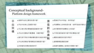 Conceptual background-
Platform design framework
/30
11
平
台
架
構
a.這個平台的主要目的是什麼?
a.平台中的核心互動是什麼?
a.可以被交易的價值創造資產是什麼?
b.平台涉及哪些市場(雙邊、多邊市場)?
c.誰代表不同的市場結構和提供功能的角色?
d.平台有多開放?管理開放的策略是什麼?
d.共享資料的開放程度如何?
價
值
創
造
邏
輯
a.是誰從平台中受益，如何受益?
a.利害關係人的角色是什麼，他們可能如何變化?
a.如何實現與利害關係人的承諾?
b.不同的參與者有什麼不同的價值主張?
c.網路效應是如何起作用的?
c.誰需要開啟網路效應?
d.每個利害關係人參與的代價是什麼?
 