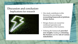 /30
20
• Our study contributes to this
literature by providing an
overarching framework of platform
design choices.
• Design choices are crucial for
continued operation and
sustainability of the business.
• Utilising the framework provided
new insights, leading to reframing
the business and the role of various
stakeholders
Discussion and conclusion-
Implications for research
 