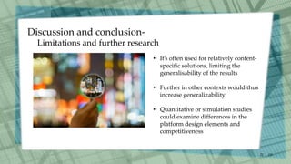 /30
22
• It’s often used for relatively content-
specific solutions, limiting the
generalisability of the results
• Further in other contexts would thus
increase generalizability
• Quantitative or simulation studies
could examine differences in the
platform design elements and
competitiveness
Discussion and conclusion-
Limitations and further research
 