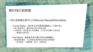 關於FB行銷媒體
• FB行銷媒體主要可以分為Earned Media與Paid Media
– Earned Media：因社群法則而獲得媒體曝光（口碑行銷）
• 個人動態發文：觸及到自己的所有好友圈
• 社群訊息：使用者加入某社團後，可以在該社團內分享訊息
→累積好友與社群
– Paid Media：購買廣告因付費所得到的媒體曝光
• 藉由購買廣告、可以將商品更精準地投放給目標客群
→受眾設定、計費選擇、執行、檢視效益
/30
25
 