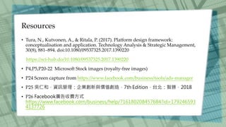 Resources
• Tura, N., Kutvonen, A., & Ritala, P. (2017). Platform design framework:
conceptualisation and application. Technology Analysis & Strategic Management,
30(8), 881–894. doi:10.1080/09537325.2017.1390220
https://sci-hub.do/10.1080/09537325.2017.1390220
• P4,P5,P20-22 Microsoft Stock images (royalty-free images)
• P24 Screen capture from https://www.facebook.com/business/tools/ads-manager
• P25 吳仁和，資訊管理：企業創新與價值創造，7th Edition，台北：智勝，2018
• P26 Facebook廣告收費方式
https://www.facebook.com/business/help/716180208457684?id=179246593
4137726
 