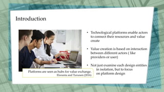 Introduction
/30
4
Platforms are seen as hubs for value exchange.
Eloranta and Turunen (2016)
• Technological platforms enable actors
to connect their resources and value
create
• Value creation is based on interaction
between different actors ( like
providers or user)
• Not just examine each design entities
in isolation, but to focus
on platform design
 