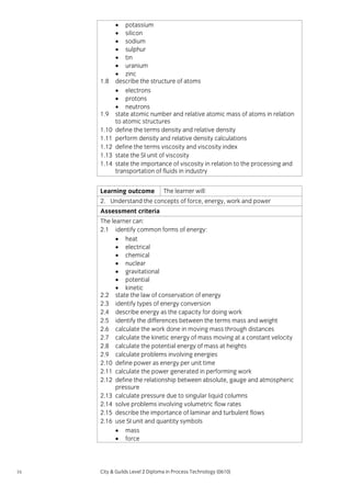 1.8

1.9
1.10
1.11
1.12
1.13
1.14

• potassium
• silicon
• sodium
• sulphur
• tin
• uranium
• zinc
describe the structure of atoms
• electrons
• protons
• neutrons
state atomic number and relative atomic mass of atoms in relation
to atomic structures
define the terms density and relative density
perform density and relative density calculations
define the terms viscosity and viscosity index
state the SI unit of viscosity
state the importance of viscosity in relation to the processing and
transportation of fluids in industry

Learning outcome

The learner will:

2. Understand the concepts of force, energy, work and power
Assessment criteria
The learner can:
2.1 identify common forms of energy:
• heat
• electrical
• chemical
• nuclear
• gravitational
• potential
• kinetic
2.2 state the law of conservation of energy
2.3 identify types of energy conversion
2.4 describe energy as the capacity for doing work
2.5 identify the differences between the terms mass and weight
2.6 calculate the work done in moving mass through distances
2.7 calculate the kinetic energy of mass moving at a constant velocity
2.8 calculate the potential energy of mass at heights
2.9 calculate problems involving energies
2.10 define power as energy per unit time
2.11 calculate the power generated in performing work
2.12 define the relationship between absolute, gauge and atmospheric
pressure
2.13 calculate pressure due to singular liquid columns
2.14 solve problems involving volumetric flow rates
2.15 describe the importance of laminar and turbulent flows
2.16 use SI unit and quantity symbols
• mass
• force

16

City & Guilds Level 2 Diploma in Process Technology (0610)

 