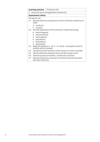 Learning outcome

The learner will:

4. Know the nature and application of electricity
Assessment criteria
The learner can:
4.1 describe electrical conductance in terms of the flow of electrons in
solids
• conductor
• insulator
4.2 describe applications of the conversion of electrical energy
• electromagnetic
• electrochemical
• thermoelectric
• piezoelectric
• photoelectric
• electrostatic
4.3 apply the equations V = IR, P = VI and Q = It using the correct SI
quantity and unit symbols
4.4 calculate the total resistance of two resistors in series or parallel
4.5 identify differences between direct and alternating current
4.6 state the purpose of rectifiers, transformers and fuses
4.7 describe precautions necessary to minimise hazards associated
with static electricity

18

City & Guilds Level 2 Diploma in Process Technology (0610)

 