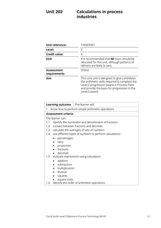 Unit 202

Calculations in process
industries

Unit reference:

T/602/5961

Level:

2

Credit value:

6

GLH:

It is recommended that 40 hours should be
allocated for this unit, although patterns of
delivery are likely to vary.

Assessment
requirements

Online

Aim

This core unit is designed to give candidates
the arithmetic skills required to complete the
Level 2 progression award in Process Plant
and provide the basis for progression to the
Level 3 award

Learning outcome

The learner will:

1. Know how to perform simple arithmetic operations
Assessment criteria
The learner can:
1.1 identify the numerator and denominator of fractions
1.2 convert between fractions and decimals
1.3 calculate the averages of sets of numbers
1.4 use different types of numbers to perform calculations
• percentages
• ratio
• proportion
• fractions
• decimals
1.5 evaluate expressions using calculators
• addition
• subtraction
• multiplication
• division
• squares
• square roots.
1.6 identify the order of arithmetic operations

City & Guilds Level 2 Diploma in Process Technology (0610)

19

 