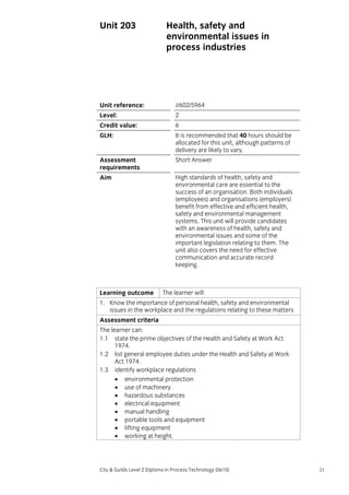 Unit 203

Health, safety and
environmental issues in
process industries

Unit reference:

J/602/5964

Level:

2

Credit value:

6

GLH:

It is recommended that 40 hours should be
allocated for this unit, although patterns of
delivery are likely to vary.

Assessment
requirements

Short Answer

Aim

High standards of health, safety and
environmental care are essential to the
success of an organisation. Both individuals
(employees) and organisations (employers)
benefit from effective and efficient health,
safety and environmental management
systems. This unit will provide candidates
with an awareness of health, safety and
environmental issues and some of the
important legislation relating to them. The
unit also covers the need for effective
communication and accurate record
keeping.

Learning outcome

The learner will:

1. Know the importance of personal health, safety and environmental
issues in the workplace and the regulations relating to these matters
Assessment criteria
The learner can:
1.1 state the prime objectives of the Health and Safety at Work Act
1974.
1.2 list general employee duties under the Health and Safety at Work
Act 1974.
1.3 identify workplace regulations
• environmental protection
• use of machinery
• hazardous substances
• electrical equipment
• manual handling
• portable tools and equipment
• lifting equipment
• working at height.

City & Guilds Level 2 Diploma in Process Technology (0610)

21

 