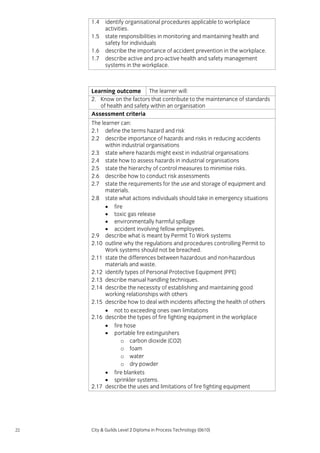 1.4
1.5
1.6
1.7

identify organisational procedures applicable to workplace
activities.
state responsibilities in monitoring and maintaining health and
safety for individuals
describe the importance of accident prevention in the workplace.
describe active and pro-active health and safety management
systems in the workplace.

Learning outcome The learner will:
2. Know on the factors that contribute to the maintenance of standards
of health and safety within an organisation
Assessment criteria
The learner can:
2.1 define the terms hazard and risk
2.2 describe importance of hazards and risks in reducing accidents
within industrial organisations
2.3 state where hazards might exist in industrial organisations
2.4 state how to assess hazards in industrial organisations
2.5 state the hierarchy of control measures to minimise risks.
2.6 describe how to conduct risk assessments
2.7 state the requirements for the use and storage of equipment and
materials.
2.8 state what actions individuals should take in emergency situations
• fire
• toxic gas release
• environmentally harmful spillage
• accident involving fellow employees.
2.9 describe what is meant by Permit To Work systems
2.10 outline why the regulations and procedures controlling Permit to
Work systems should not be breached.
2.11 state the differences between hazardous and non-hazardous
materials and waste.
2.12 identify types of Personal Protective Equipment (PPE)
2.13 describe manual handling techniques.
2.14 describe the necessity of establishing and maintaining good
working relationships with others
2.15 describe how to deal with incidents affecting the health of others
• not to exceeding ones own limitations
2.16 describe the types of fire fighting equipment in the workplace
• fire hose
• portable fire extinguishers
o carbon dioxide (CO2)
o foam
o water
o dry powder
• fire blankets
• sprinkler systems.
2.17 describe the uses and limitations of fire fighting equipment

22

City & Guilds Level 2 Diploma in Process Technology (0610)

 
