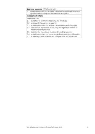 Learning outcome The learner will:
3. Know the importance of accurate communications and records with
regard to health, safety and welfare in the workplace
Assessment criteria
The learner can:
3.1 state how to communicate clearly and effectively
3.2 distinguish the degrees of urgency.
3.3 state the importance of accuracy when dealing with messages.
3.4 describe the importance of accuracy and legibility in relation to
health and safety records.
3.5 describe the importance of accident reporting systems.
3.6 state the importance of respecting and maintaining confidentiality.
3.7 state the purpose of health and safety records and procedures.

City & Guilds Level 2 Diploma in Process Technology (0610)

23

 