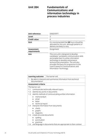Unit 204

Fundamentals of
Communications and
information technology in
process industries

Unit reference:

D/602/5971

Level:

2

Credit value:

6

GLH:

It is recommended that 40 hours should be
allocated for this unit, although patterns of
delivery are likely to vary.

Assessment
requirements

Assignment

Aim

This core unit is designed to develop
candidates’ workplace communication skills
and enable them to utilise information
technology to develop and produce
technical documentation. The unit also
provides the basis for progression to the
Level 3 award in Communications and
Information Technology.

Learning outcome

The learner will:

1. Be able to interpret and summarise information from technical
documentation
Assessment criteria
The learner can:
1.1 communicate technically relevant topics.
1.2 identify key points in documents
1.3 identify methods of communicating written information
• memorandum
• email
• letter
• technical report.
1.4 interpret information from documents
• charts
• graphs
• diagrams.
1.5 create accurate documents
• spelling
• punctuation
• grammar
1.6 use language in documents that are appropriate to their context

24

City & Guilds Level 2 Diploma in Process Technology (0610)

 