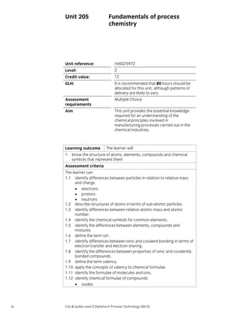 Unit 205

Fundamentals of process
chemistry

Unit reference:

H/602/5972

Level:

2

Credit value:

12

GLH:

It is recommended that 80 hours should be
allocated for this unit, although patterns of
delivery are likely to vary.

Assessment
requirements

Multiple Choice

Aim

This unit provides the essential knowledge
required for an understanding of the
chemical principles involved in
manufacturing processes carried out in the
chemical industries.

Learning outcome

The learner will:

1. Know the structure of atoms, elements, compounds and chemical
symbols that represent them
Assessment criteria
The learner can:
1.1 identify differences between particles in relation to relative mass
and charge.
• electrons
• protons
• neutrons
1.2 describe structures of atoms in terms of sub-atomic particles.
1.3 identify differences between relative atomic mass and atomic
number.
1.4 identify the chemical symbols for common elements.
1.5 identify the differences between elements, compounds and
mixtures.
1.6 define the term ion .
1.7 identify differences between ionic and covalent bonding in terms of
electron transfer and electron sharing.
1.8 identify the differences between properties of ionic and covalently
bonded compounds.
1.9 define the term valency.
1.10 apply the concepts of valency to chemical formulae
1.11 identify the formulae of molecules and ions.
1.12 identify chemical formulae of compounds
• oxides

26

City & Guilds Level 2 Diploma in Process Technology (0610)

 