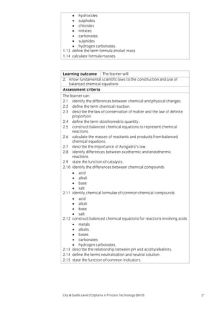 • hydroxides
• sulphates
• chlorides
• nitrates
• carbonates
• sulphides
• hydrogen carbonates.
1.13 define the term formula (molar) mass
1.14 calculate formula masses.

Learning outcome The learner will:
2. Know fundamental scientific laws to the construction and use of
balanced chemical equations
Assessment criteria
The learner can:
2.1 identify the differences between chemical and physical changes.
2.2 define the term chemical reaction.
2.3 describe the law of conservation of matter and the law of definite
proportion.
2.4 define the term stoichiometric quantity.
2.5 construct balanced chemical equations to represent chemical
reactions.
2.6 calculate the masses of reactants and products from balanced
chemical equations.
2.7 describe the importance of Avogadro’s law.
2.8 identify differences between exothermic and endothermic
reactions.
2.9 state the function of catalysts.
2.10 identify the differences between chemical compounds
• acid
• alkali
• base
• salt
2.11 identify chemical formulae of common chemical compounds
• acid
• alkali
• base
• salt
2.12 construct balanced chemical equations for reactions involving acids
• metals
• alkalis
• bases
• carbonates
• hydrogen carbonates.
2.13 describe the relationship between pH and acidity/alkalinity.
2.14 define the terms neutralisation and neutral solution.
2.15 state the function of common indicators.

City & Guilds Level 2 Diploma in Process Technology (0610)

27

 