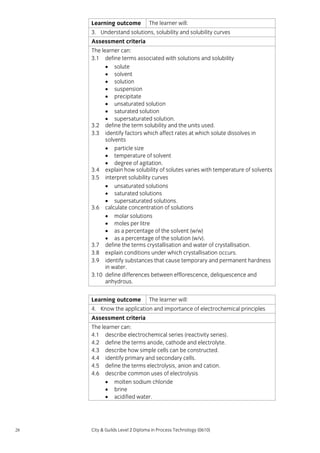 Learning outcome

The learner will:

3. Understand solutions, solubility and solubility curves
Assessment criteria
The learner can:
3.1 define terms associated with solutions and solubility
• solute
• solvent
• solution
• suspension
• precipitate
• unsaturated solution
• saturated solution
• supersaturated solution.
3.2 define the term solubility and the units used.
3.3 identify factors which affect rates at which solute dissolves in
solvents
• particle size
• temperature of solvent
• degree of agitation.
3.4 explain how solubility of solutes varies with temperature of solvents
3.5 interpret solubility curves
• unsaturated solutions
• saturated solutions
• supersaturated solutions.
3.6 calculate concentration of solutions
• molar solutions
• moles per litre
• as a percentage of the solvent (w/w)
• as a percentage of the solution (w/v).
3.7 define the terms crystallisation and water of crystallisation.
3.8 explain conditions under which crystallisation occurs.
3.9 identify substances that cause temporary and permanent hardness
in water.
3.10 define differences between efflorescence, deliquescence and
anhydrous.
Learning outcome

The learner will:

4. Know the application and importance of electrochemical principles
Assessment criteria
The learner can:
4.1 describe electrochemical series (reactivity series).
4.2 define the terms anode, cathode and electrolyte.
4.3 describe how simple cells can be constructed.
4.4 identify primary and secondary cells.
4.5 define the terms electrolysis, anion and cation.
4.6 describe common uses of electrolysis
• molten sodium chloride
• brine
• acidified water.

28

City & Guilds Level 2 Diploma in Process Technology (0610)

 