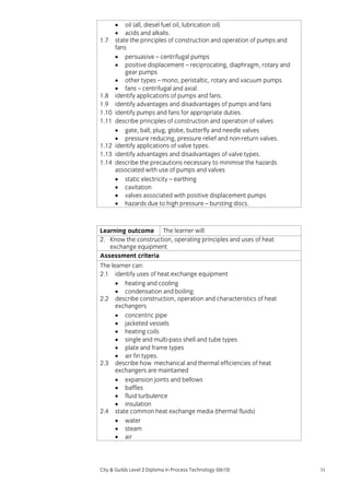 1.7

1.8
1.9
1.10
1.11

1.12
1.13
1.14

• oil (all, diesel fuel oil, lubrication oil)
• acids and alkalis.
state the principles of construction and operation of pumps and
fans
• persuasive – centrifugal pumps
• positive displacement – reciprocating, diaphragm, rotary and
gear pumps
• other types – mono, peristaltic, rotary and vacuum pumps
• fans – centrifugal and axial.
identify applications of pumps and fans.
identify advantages and disadvantages of pumps and fans
identify pumps and fans for appropriate duties.
describe principles of construction and operation of valves
• gate, ball, plug, globe, butterfly and needle valves
• pressure reducing, pressure relief and non-return valves.
identify applications of valve types.
identify advantages and disadvantages of valve types.
describe the precautions necessary to minimise the hazards
associated with use of pumps and valves
• static electricity – earthing
• cavitation
• valves associated with positive displacement pumps
• hazards due to high pressure – bursting discs.

Learning outcome The learner will:
2. Know the construction, operating principles and uses of heat
exchange equipment
Assessment criteria
The learner can:
2.1 identify uses of heat exchange equipment
• heating and cooling
• condensation and boiling.
2.2 describe construction, operation and characteristics of heat
exchangers
• concentric pipe
• jacketed vessels
• heating coils
• single and multi-pass shell and tube types
• plate and frame types
• air fin types.
2.3 describe how mechanical and thermal efficiencies of heat
exchangers are maintained
• expansion joints and bellows
• baffles
• fluid turbulence
• insulation
2.4 state common heat exchange media (thermal fluids)
• water
• steam
• air

City & Guilds Level 2 Diploma in Process Technology (0610)

31

 
