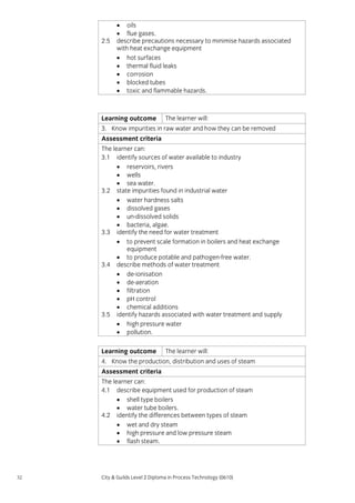 2.5

• oils
• flue gases.
describe precautions necessary to minimise hazards associated
with heat exchange equipment
• hot surfaces
• thermal fluid leaks
• corrosion
• blocked tubes
• toxic and flammable hazards.

Learning outcome

The learner will:

3. Know impurities in raw water and how they can be removed
Assessment criteria
The learner can:
3.1 identify sources of water available to industry
• reservoirs, rivers
• wells
• sea water.
3.2 state impurities found in industrial water
• water hardness salts
• dissolved gases
• un-dissolved solids
• bacteria, algae.
3.3 identify the need for water treatment
• to prevent scale formation in boilers and heat exchange
equipment
• to produce potable and pathogen-free water.
3.4 describe methods of water treatment
• de-ionisation
• de-aeration
• filtration
• pH control
• chemical additions
3.5 identify hazards associated with water treatment and supply
• high pressure water
• pollution.
Learning outcome

The learner will:

4. Know the production, distribution and uses of steam
Assessment criteria
The learner can:
4.1 describe equipment used for production of steam
• shell type boilers
• water tube boilers.
4.2 identify the differences between types of steam
• wet and dry steam
• high pressure and low pressure steam
• flash steam.

32

City & Guilds Level 2 Diploma in Process Technology (0610)

 