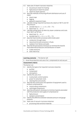 4.3

4.4

4.5

4.6

4.7

4.8

state uses of steam in process industries
• low pressure steam for heating
• high pressure steam for power
• steam for steam ejectors.
describe methods of ensuring efficient distribution and use of
steam
• steam traps
• lagging
• pipework expansion loops.
calculate energy required to produce dry steam at 100 °C and 101
kPa pressure
• sensible heat Q = c x m x (T2 – T1)
• latent heat Q = m x l
calculate energy given up when dry steam condenses and cools
from 100 °C at 101 kPa
• latent heat Q = m x l
• sensible heat Q = m x c x (T2 – T1)
describe heat transfer processes within boiler plant
• conduction through tubes
• natural and forced convection in fluids
• radiation from flames and walls.
describe the precautions necessary to minimise the hazards
associated with production and distribution of steam
• scalds and burns
• static electricity

Learning outcome

The learner will:

5. Know the production and uses of air, compressed air and vacuum
Assessment criteria
The learner can:
5.1 identify the types of air required in process industries
• purified
• compressed
• atmospheric.
5.2 identify the uses of air
• in pneumatic control systems
• power for pneumatic tools
• cleaning lines and vessels.
5.3 describe the construction and operation of equipment used to
produce compressed air
• reciprocating compressors
• centrifugal compressors
5.4 describe precautions necessary to minimise hazards associated
with the production and supply of compressed air
• high pressure
• dust/grit contamination
5.5 identify the difference between absolute pressure and gauge
pressure
5.6 state uses of vacuum in process industries
• processing heat sensitive materials

City & Guilds Level 2 Diploma in Process Technology (0610)

33

 