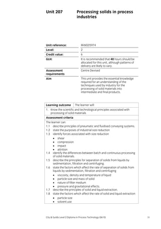 Unit 207

Processing solids in process
industries

Unit reference:

M/602/5974

Level:

2

Credit value:

6

GLH:

It is recommended that 40 hours should be
allocated for this unit, although patterns of
delivery are likely to vary.

Assessment
requirements

Centre Devised

Aim

This unit provides the essential knowledge
required for an understanding of the
techniques used by industry for the
processing of solid materials into
intermediate and final products.

Learning outcome

The learner will:

1. Know the scientific and technological principles associated with
processing of solid materials
Assessment criteria
The learner can:
1.1 describe principles of pneumatic and fluidised conveying systems.
1.2 state the purposes of industrial size reduction
1.3 identify forces associated with size reduction
• shear
• compression
• impact
• attrition
1.4 identify the differences between batch and continuous processing
of solid materials.
1.5 describe the principles for separation of solids from liquids by
sedimentation, filtration and centrifuging.
1.6 state the factors which affect the rate of separation of solids from
liquids by sedimentation, filtration and centrifuging
• viscosity, density and temperature of liquid
• particle size and mass of solid
• nature of filter medium
• pressure and gravitational effects.
1.7 describe the principles of solid and liquid extraction.
1.8 state the factors which affect the rate of solid and liquid extraction
• particle size
• solvent use

City & Guilds Level 2 Diploma in Process Technology (0610)

35

 