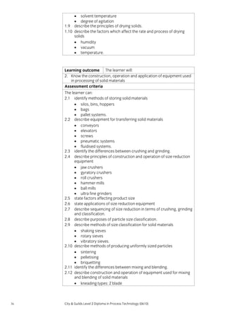 • solvent temperature
• degree of agitation
1.9 describe the principles of drying solids.
1.10 describe the factors which affect the rate and process of drying
solids
• humidity
• vacuum
• temperature.

Learning outcome The learner will:
2. Know the construction, operation and application of equipment used
in processing of solid materials
Assessment criteria
The learner can:
2.1 identify methods of storing solid materials
• silos, bins, hoppers
• bags
• pallet systems.
2.2 describe equipment for transferring solid materials
• conveyors
• elevators
• screws
• pneumatic systems
• fluidised systems.
2.3 identify the differences between crushing and grinding.
2.4 describe principles of construction and operation of size reduction
equipment
• jaw crushers
• gyratory crushers
• roll crushers
• hammer mills
• ball mills
• ultra fine grinders
2.5 state factors affecting product size
2.6 state applications of size reduction equipment
2.7 describe sequencing of size reduction in terms of crushing, grinding
and classification.
2.8 describe purposes of particle size classification.
2.9 describe methods of size classification for solid materials
• shaking sieves
• rotary sieves
• vibratory sieves.
2.10 describe methods of producing uniformly sized particles
• sintering
• pelletising
• briquetting
2.11 identify the differences between mixing and blending.
2.12 describe construction and operation of equipment used for mixing
and blending of solid materials
• kneading types: Z blade

36

City & Guilds Level 2 Diploma in Process Technology (0610)

 