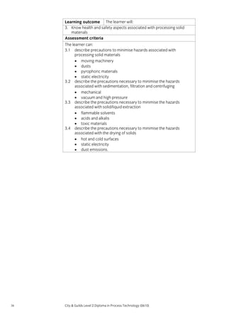 Learning outcome The learner will:
3. Know health and safety aspects associated with processing solid
materials
Assessment criteria
The learner can:
3.1 describe precautions to minimise hazards associated with
processing solid materials
• moving machinery
• dusts
• pyrophoric materials
• static electricity
3.2 describe the precautions necessary to minimise the hazards
associated with sedimentation, filtration and centrifuging
• mechanical
• vacuum and high pressure
3.3 describe the precautions necessary to minimise the hazards
associated with solid/liquid extraction
• flammable solvents
• acids and alkalis
• toxic materials
3.4 describe the precautions necessary to minimise the hazards
associated with the drying of solids
• hot and cold surfaces
• static electricity
• dust emissions.

38

City & Guilds Level 2 Diploma in Process Technology (0610)

 
