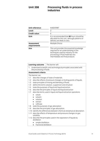 Unit 208

Processing fluids in process
industries

Unit reference:

K/602/5987

Level:

2

Credit value:

6

GLH:

It is recommended that 40 hours should be
allocated for this unit, although patterns of
delivery are likely to vary.

Assessment
requirements

Multiple Choice

Aim

This unit provides the essential knowledge
required for an understanding of the
techniques used by industry for the
processing of fluid materials into
intermediate and final products

Learning outcome

The learner will:

1. Understand scientific and technological principles associated with
the processing of fluids
Assessment criteria
The learner can:
1.1 describe changes of state of materials.
1.2 describe effects of pressure changes on boiling points of liquids.
1.3 state principles of mixing and blending of fluids.
1.4 define the terms solution, suspension and emulsion
1.5 state the purposes of liquid and liquid extraction
1.6 describe the principles of liquid and liquid extraction
1.7 describe terms used in liquid and liquid extraction operations
• solute
• solvent
• solution
• extract
• raffinate
1.8 state the purposes of gas absorption
1.9 describe the principles of gas absorption.
1.10 identify the differences between chemical and physical absorption.
1.11 describe effects of temperature and pressure changes on gas
solubility.
1.12 describe the principles used in the separation of liquids by
distillation
• simple distillation
• fractional distillation

City & Guilds Level 2 Diploma in Process Technology (0610)

39

 