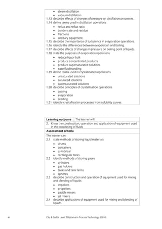 1.13
1.14

1.15
1.16
1.17
1.18

1.19

1.20

1.21

• steam distillation
• vacuum distillation
describe effects of changes of pressure on distillation processes.
define terms used in distillation operations
• reflux and reflux ratio
• condensate and residue
• fractions
• ancillary equipment.
describe the importance of turbulence in evaporation operations.
identify the differences between evaporation and boiling.
describe effects of changes in pressure on boiling point of liquids.
state the purposes of evaporation operations
• reduce liquor bulk
• produce concentrated products
• produce supersaturated solutions
• ease fluid handling.
define terms used in crystallisation operations
• unsaturated solutions
• saturated solutions
• supersaturated solutions
describe principles of crystallisation operations
• cooling
• evaporation
• seeding.
identify crystallisation processes from solubility curves.

Learning outcome The learner will:
2. Know the construction, operation and application of equipment used
in the processing of fluids
Assessment criteria
The learner can:
2.1 state methods of storing liquid materials
• drums
• containers
• cylindrical
• rectangular tanks.
2.2 identify methods of storing gases
• cylinders
• gas holders
• tanks and tank farms
• spheres
2.3 describe construction and operation of equipment used for mixing
and blending of liquids
• impellers
• propellers
• paddle mixers
• jet mixers
2.4 describe applications of equipment used for mixing and blending of
liquids

40

City & Guilds Level 2 Diploma in Process Technology (0610)

 